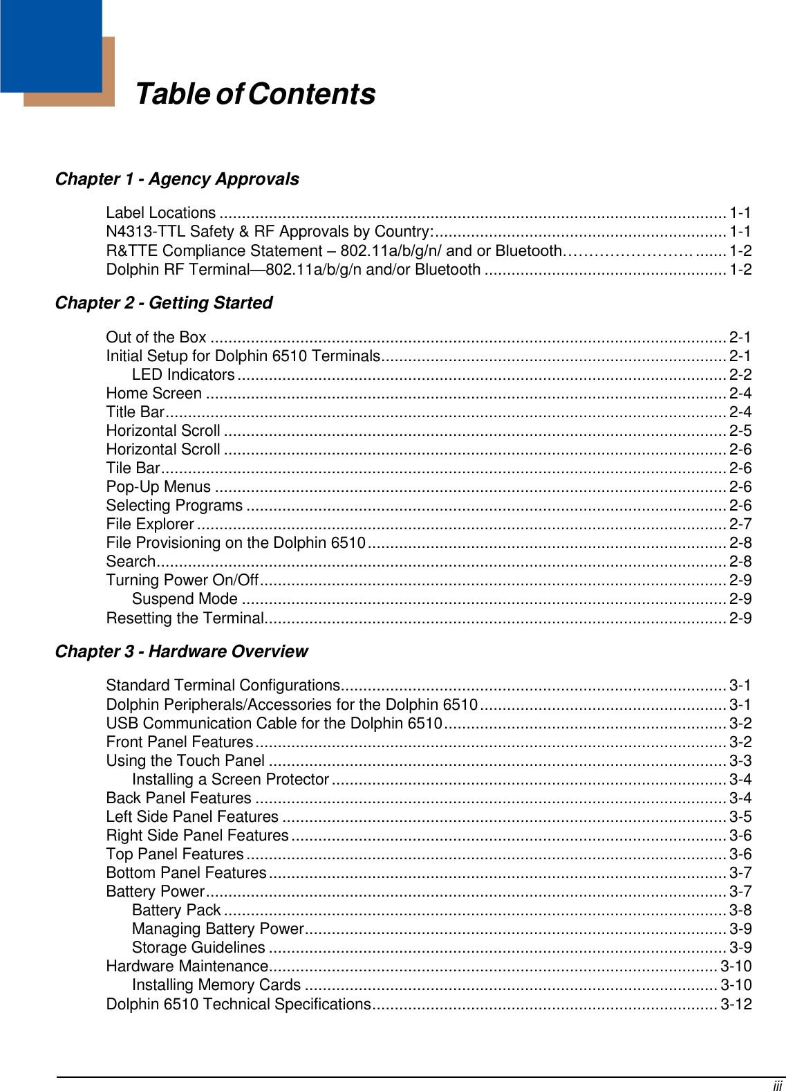     Table of Contents    Chapter 1 - Agency Approvals Label Locations ................................................................................................................. 1-1 N4313-TTL Safety &amp; RF Approvals by Country: ................................................................. 1-1 R&amp;TTE Compliance Statement – 802.11a/b/g/n/ and or Bluetooth……………………. ....... 1-2 Dolphin RF Terminal—802.11a/b/g/n and/or Bluetooth ...................................................... 1-2 Chapter 2 - Getting Started Out of the Box ................................................................................................................... 2-1 Initial Setup for Dolphin 6510 Terminals ............................................................................. 2-1 LED Indicators ............................................................................................................. 2-2 Home Screen .................................................................................................................... 2-4 Title Bar ............................................................................................................................. 2-4 Horizontal Scroll ................................................................................................................ 2-5 Horizontal Scroll ................................................................................................................ 2-6 Tile Bar .............................................................................................................................. 2-6 Pop-Up Menus .................................................................................................................. 2-6 Selecting Programs ........................................................................................................... 2-6 File Explorer ...................................................................................................................... 2-7 File Provisioning on the Dolphin 6510 ................................................................................ 2-8 Search ............................................................................................................................... 2-8 Turning Power On/Off ........................................................................................................ 2-9 Suspend Mode ............................................................................................................ 2-9 Resetting the Terminal ....................................................................................................... 2-9 Chapter 3 - Hardware Overview Standard Terminal Configurations...................................................................................... 3-1 Dolphin Peripherals/Accessories for the Dolphin 6510 ....................................................... 3-1 USB Communication Cable for the Dolphin 6510 ............................................................... 3-2 Front Panel Features ......................................................................................................... 3-2 Using the Touch Panel ...................................................................................................... 3-3 Installing a Screen Protector ........................................................................................ 3-4 Back Panel Features ......................................................................................................... 3-4 Left Side Panel Features ................................................................................................... 3-5 Right Side Panel Features ................................................................................................. 3-6 Top Panel Features ........................................................................................................... 3-6 Bottom Panel Features ...................................................................................................... 3-7 Battery Power .................................................................................................................... 3-7 Battery Pack ................................................................................................................ 3-8 Managing Battery Power .............................................................................................. 3-9 Storage Guidelines ...................................................................................................... 3-9 Hardware Maintenance .................................................................................................... 3-10 Installing Memory Cards ............................................................................................ 3-10 Dolphin 6510 Technical Specifications ............................................................................. 3-12      iii 