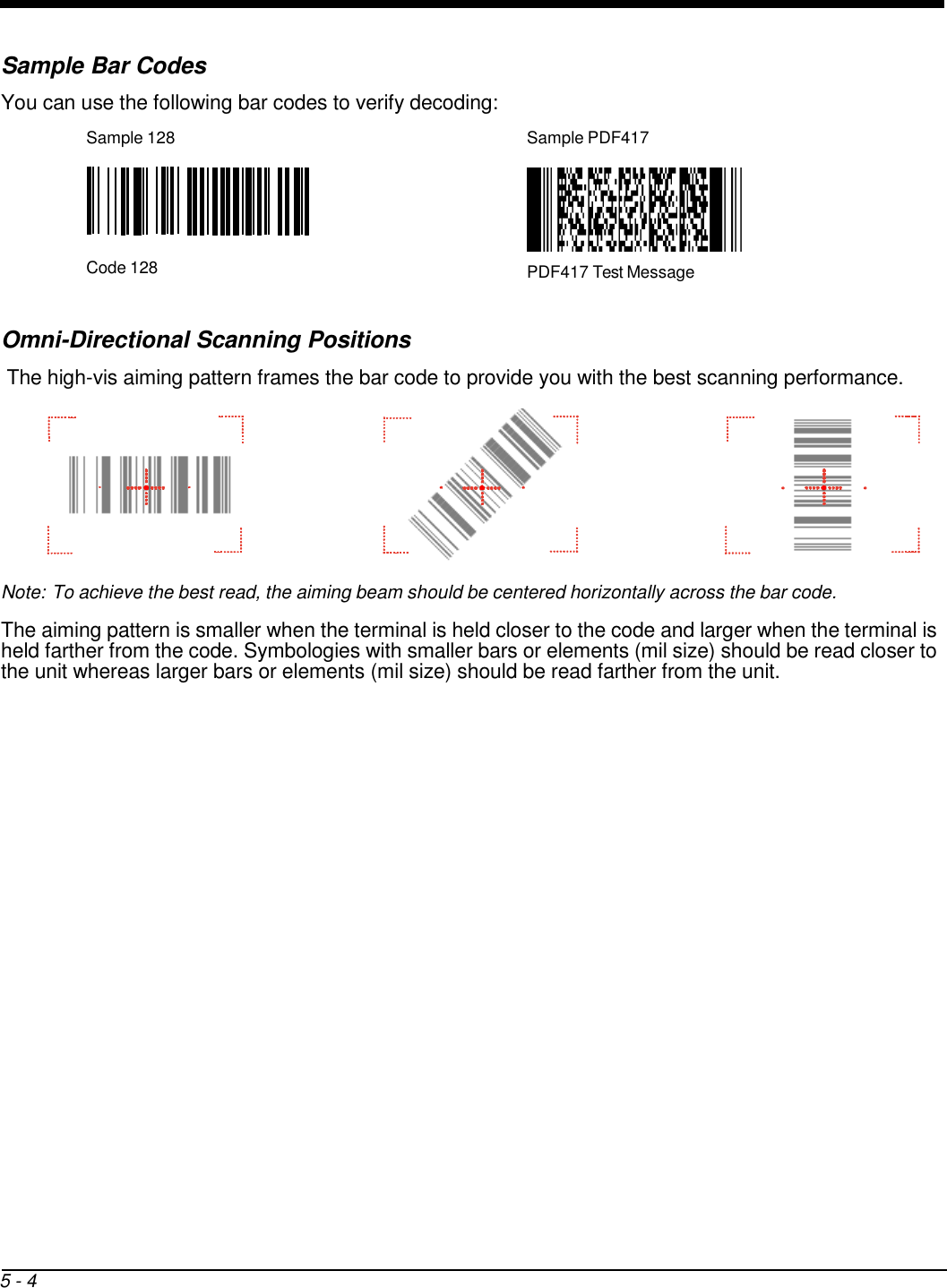      Sample Bar Codes You can use the following bar codes to verify decoding: Sample 128  Sample PDF417        Code 128  PDF417 Test Message   Omni-Directional Scanning Positions The high-vis aiming pattern frames the bar code to provide you with the best scanning performance.        Note: To achieve the best read, the aiming beam should be centered horizontally across the bar code.  The aiming pattern is smaller when the terminal is held closer to the code and larger when the terminal is held farther from the code. Symbologies with smaller bars or elements (mil size) should be read closer to the unit whereas larger bars or elements (mil size) should be read farther from the unit.                             5 - 4 
