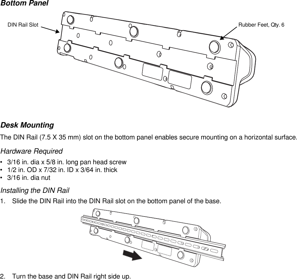      Bottom Panel   DIN Rail Slot  Rubber Feet, Qty. 6              Desk Mounting The DIN Rail (7.5 X 35 mm) slot on the bottom panel enables secure mounting on a horizontal surface.  Hardware Required •  3/16 in. dia x 5/8 in. long pan head screw •  1/2 in. OD x 7/32 in. ID x 3/64 in. thick •  3/16 in. dia nut Installing the DIN Rail 1.  Slide the DIN Rail into the DIN Rail slot on the bottom panel of the base.   2.  Turn the base and DIN Rail right side up. 