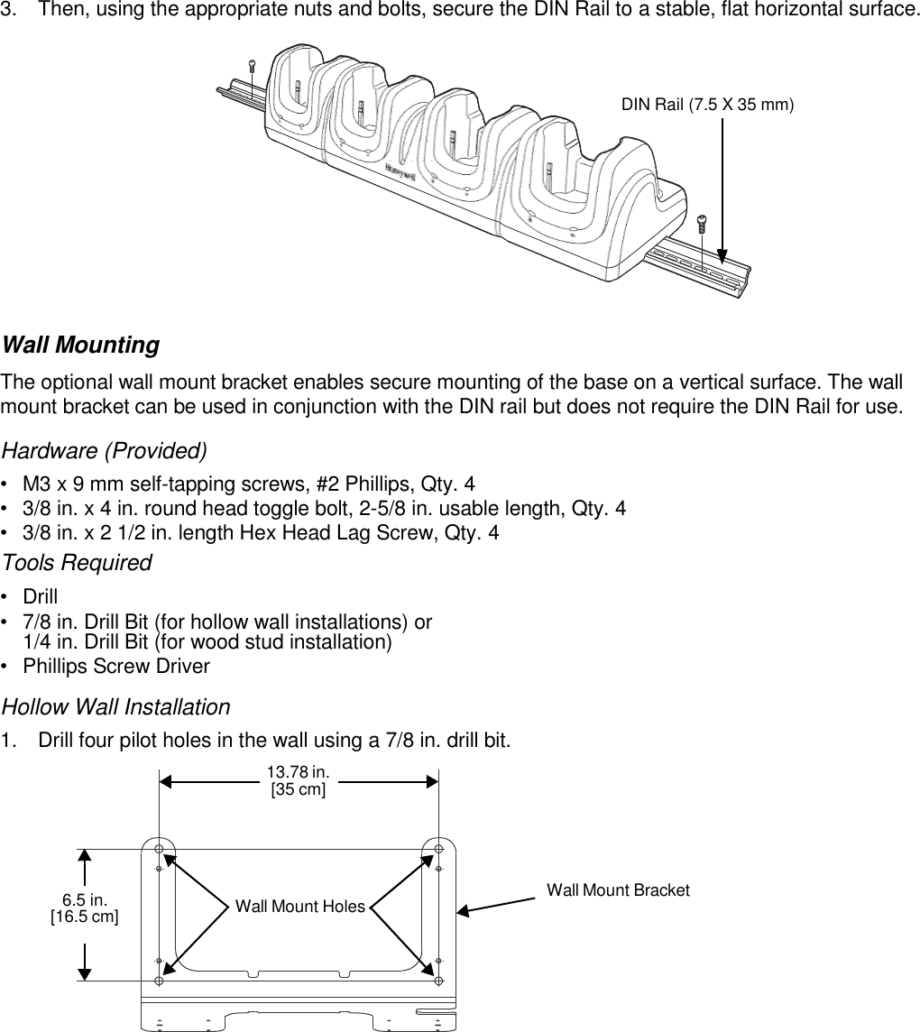      3.  Then, using the appropriate nuts and bolts, secure the DIN Rail to a stable, flat horizontal surface.    DIN Rail (7.5 X 35 mm)           Wall Mounting The optional wall mount bracket enables secure mounting of the base on a vertical surface. The wall mount bracket can be used in conjunction with the DIN rail but does not require the DIN Rail for use.  Hardware (Provided) •  M3 x 9 mm self-tapping screws, #2 Phillips, Qty. 4 •  3/8 in. x 4 in. round head toggle bolt, 2-5/8 in. usable length, Qty. 4 •  3/8 in. x 2 1/2 in. length Hex Head Lag Screw, Qty. 4 Tools Required •  Drill •  7/8 in. Drill Bit (for hollow wall installations) or 1/4 in. Drill Bit (for wood stud installation) •  Phillips Screw Driver Hollow Wall Installation 1.  Drill four pilot holes in the wall using a 7/8 in. drill bit. 13.78 in. [35 cm]     6.5 in. [16.5 cm]  Wall Mount Holes  Wall Mount Bracket 