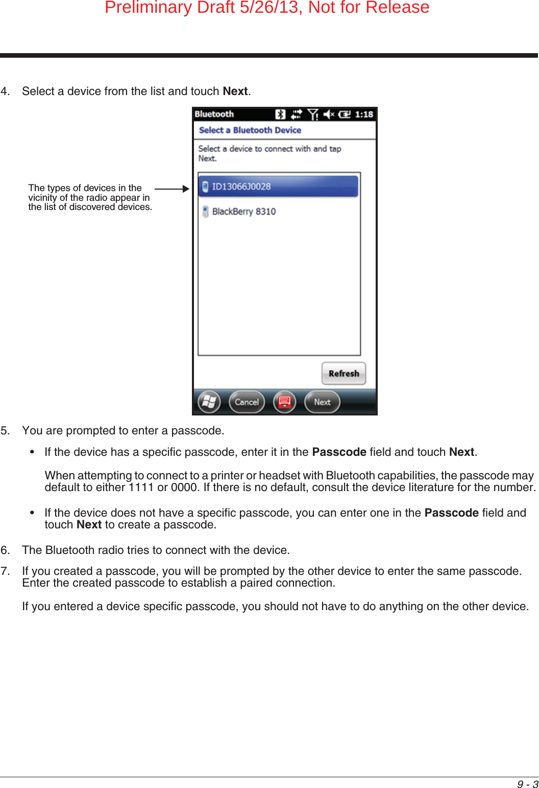 9 - 34. Select a device from the list and touch Next. 5. You are prompted to enter a passcode.• If the device has a specific passcode, enter it in the Passcode field and touch Next.When attempting to connect to a printer or headset with Bluetooth capabilities, the passcode may default to either 1111 or 0000. If there is no default, consult the device literature for the number.• If the device does not have a specific passcode, you can enter one in the Passcode field and touch Next to create a passcode.6. The Bluetooth radio tries to connect with the device.7. If you created a passcode, you will be prompted by the other device to enter the same passcode. Enter the created passcode to establish a paired connection. If you entered a device specific passcode, you should not have to do anything on the other device. The types of devices in the vicinity of the radio appear in the list of discovered devices.Preliminary Draft 5/26/13, Not for Release