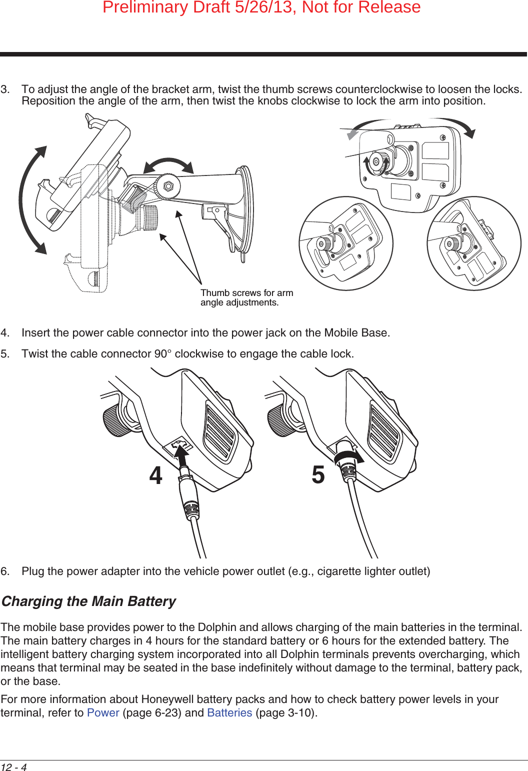 12 - 43. To adjust the angle of the bracket arm, twist the thumb screws counterclockwise to loosen the locks. Reposition the angle of the arm, then twist the knobs clockwise to lock the arm into position.4. Insert the power cable connector into the power jack on the Mobile Base. 5. Twist the cable connector 90° clockwise to engage the cable lock. 6. Plug the power adapter into the vehicle power outlet (e.g., cigarette lighter outlet)Charging the Main BatteryThe mobile base provides power to the Dolphin and allows charging of the main batteries in the terminal. The main battery charges in 4 hours for the standard battery or 6 hours for the extended battery. The intelligent battery charging system incorporated into all Dolphin terminals prevents overcharging, which means that terminal may be seated in the base indefinitely without damage to the terminal, battery pack, or the base.For more information about Honeywell battery packs and how to check battery power levels in your terminal, refer to Power (page 6-23) and Batteries (page 3-10).Thumb screws for arm angle adjustments.54Preliminary Draft 5/26/13, Not for Release