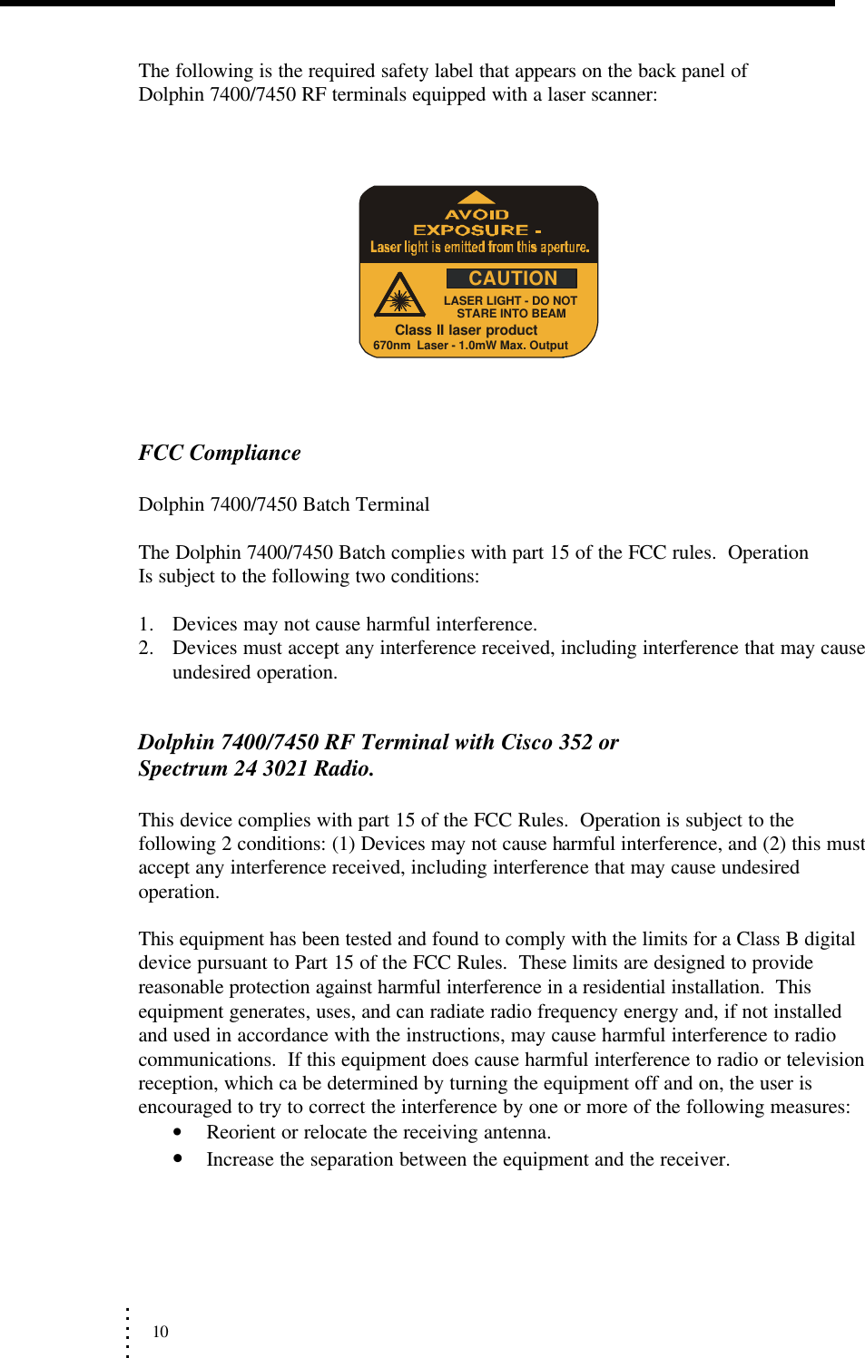             .             .             .             .             .             . 10                 The following is the required safety label that appears on the back panel of    Dolphin 7400/7450 RF terminals equipped with a laser scanner:              FCC Compliance  Dolphin 7400/7450 Batch Terminal  The Dolphin 7400/7450 Batch complies with part 15 of the FCC rules.  Operation   Is subject to the following two conditions:  1. Devices may not cause harmful interference.       2. Devices must accept any interference received, including interference that may cause undesired operation.      Dolphin 7400/7450 RF Terminal with Cisco 352 or                                              Spectrum 24 3021 Radio.  This device complies with part 15 of the FCC Rules.  Operation is subject to the following 2 conditions: (1) Devices may not cause harmful interference, and (2) this must accept any interference received, including interference that may cause undesired operation.  This equipment has been tested and found to comply with the limits for a Class B digital device pursuant to Part 15 of the FCC Rules.  These limits are designed to provide reasonable protection against harmful interference in a residential installation.  This equipment generates, uses, and can radiate radio frequency energy and, if not installed and used in accordance with the instructions, may cause harmful interference to radio communications.  If this equipment does cause harmful interference to radio or television reception, which ca be determined by turning the equipment off and on, the user is encouraged to try to correct the interference by one or more of the following measures: • Reorient or relocate the receiving antenna. • Increase the separation between the equipment and the receiver. LASER LIGHT - DO NOTSTARE INTO BEAM670nm  Laser - 1.0mW Max. OutputClass II laser productCAUTION 