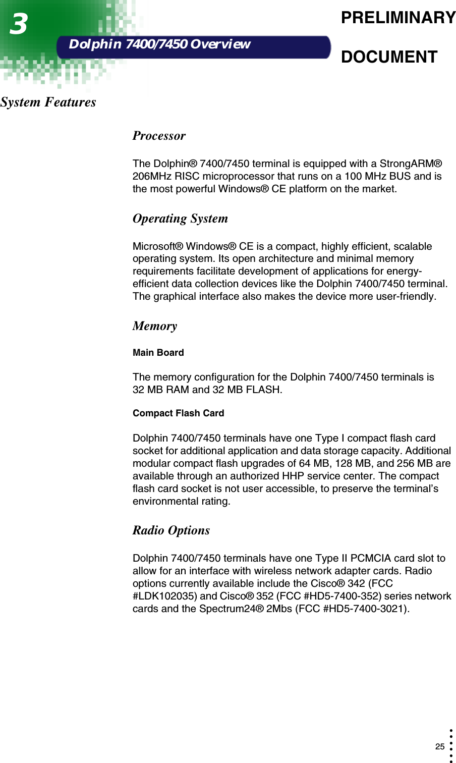  25• • • •••PRELIMINARYDOCUMENTDolphin 7400/7450 OverviewSystem FeaturesProcessorThe Dolphin® 7400/7450 terminal is equipped with a StrongARM® 206MHz RISC microprocessor that runs on a 100 MHz BUS and is the most powerful Windows® CE platform on the market.Operating SystemMicrosoft® Windows® CE is a compact, highly efficient, scalable operating system. Its open architecture and minimal memory requirements facilitate development of applications for energy-efficient data collection devices like the Dolphin 7400/7450 terminal. The graphical interface also makes the device more user-friendly.MemoryMain BoardThe memory configuration for the Dolphin 7400/7450 terminals is    32 MB RAM and 32 MB FLASH.Compact Flash CardDolphin 7400/7450 terminals have one Type I compact flash card socket for additional application and data storage capacity. Additional modular compact flash upgrades of 64 MB, 128 MB, and 256 MB are available through an authorized HHP service center. The compact flash card socket is not user accessible, to preserve the terminal’s environmental rating. Radio OptionsDolphin 7400/7450 terminals have one Type II PCMCIA card slot to allow for an interface with wireless network adapter cards. Radio options currently available include the Cisco® 342 (FCC #LDK102035) and Cisco® 352 (FCC #HD5-7400-352) series network cards and the Spectrum24® 2Mbs (FCC #HD5-7400-3021).3