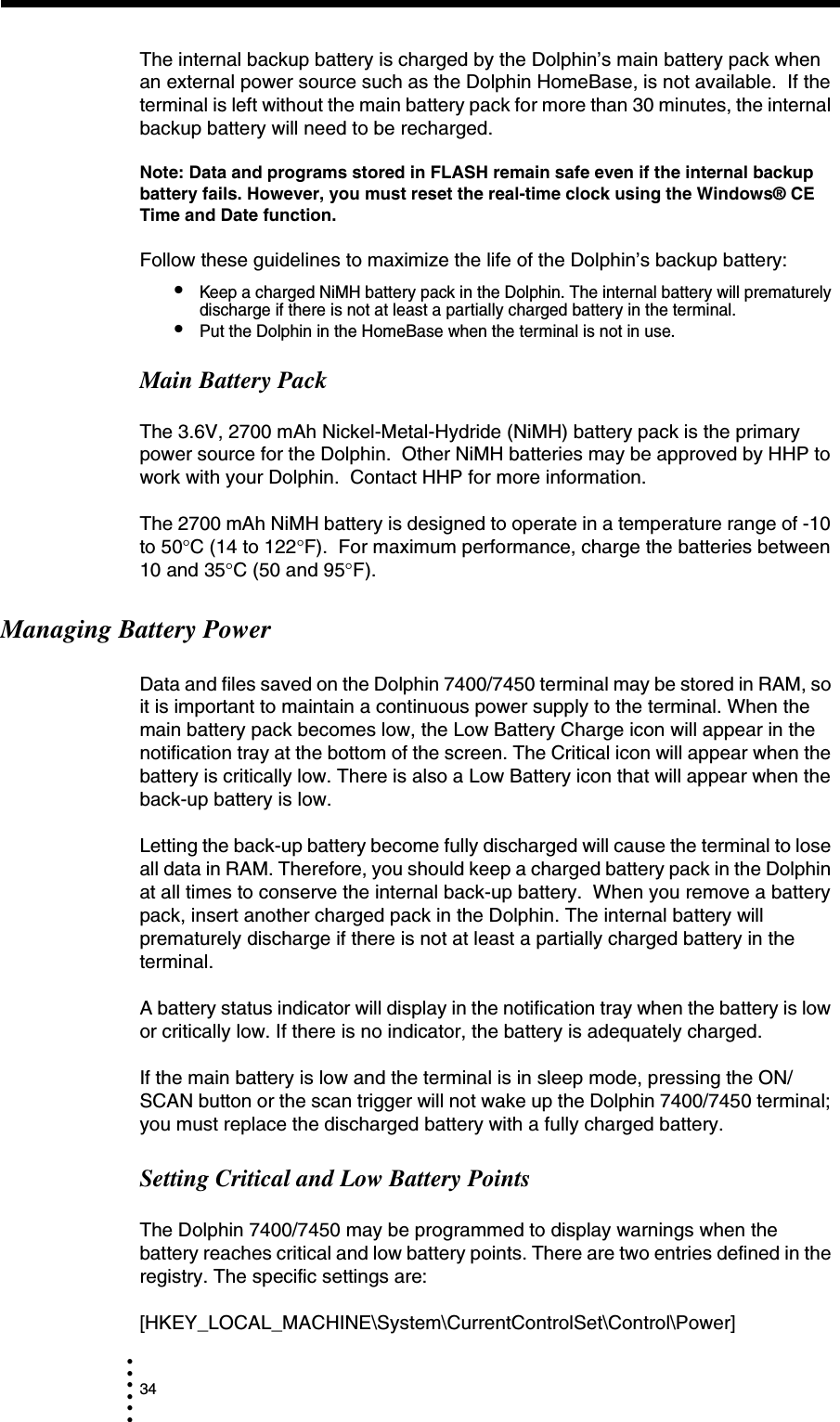 34• • • •••The internal backup battery is charged by the Dolphin’s main battery pack when an external power source such as the Dolphin HomeBase, is not available.  If the terminal is left without the main battery pack for more than 30 minutes, the internal backup battery will need to be recharged.  Note: Data and programs stored in FLASH remain safe even if the internal backup battery fails. However, you must reset the real-time clock using the Windows® CE Time and Date function.Follow these guidelines to maximize the life of the Dolphin’s backup battery:•Keep a charged NiMH battery pack in the Dolphin. The internal battery will prematurely discharge if there is not at least a partially charged battery in the terminal.•Put the Dolphin in the HomeBase when the terminal is not in use. Main Battery PackThe 3.6V, 2700 mAh Nickel-Metal-Hydride (NiMH) battery pack is the primary power source for the Dolphin.  Other NiMH batteries may be approved by HHP to work with your Dolphin.  Contact HHP for more information. The 2700 mAh NiMH battery is designed to operate in a temperature range of -10 to 50°C (14 to 122°F).  For maximum performance, charge the batteries between 10 and 35°C (50 and 95°F).Managing Battery PowerData and files saved on the Dolphin 7400/7450 terminal may be stored in RAM, so it is important to maintain a continuous power supply to the terminal. When the main battery pack becomes low, the Low Battery Charge icon will appear in the notification tray at the bottom of the screen. The Critical icon will appear when the battery is critically low. There is also a Low Battery icon that will appear when the back-up battery is low.Letting the back-up battery become fully discharged will cause the terminal to lose all data in RAM. Therefore, you should keep a charged battery pack in the Dolphin at all times to conserve the internal back-up battery.  When you remove a battery pack, insert another charged pack in the Dolphin. The internal battery will prematurely discharge if there is not at least a partially charged battery in the terminal. A battery status indicator will display in the notification tray when the battery is low or critically low. If there is no indicator, the battery is adequately charged.If the main battery is low and the terminal is in sleep mode, pressing the ON/SCAN button or the scan trigger will not wake up the Dolphin 7400/7450 terminal; you must replace the discharged battery with a fully charged battery.Setting Critical and Low Battery PointsThe Dolphin 7400/7450 may be programmed to display warnings when the battery reaches critical and low battery points. There are two entries defined in the registry. The specific settings are:[HKEY_LOCAL_MACHINE\System\CurrentControlSet\Control\Power]