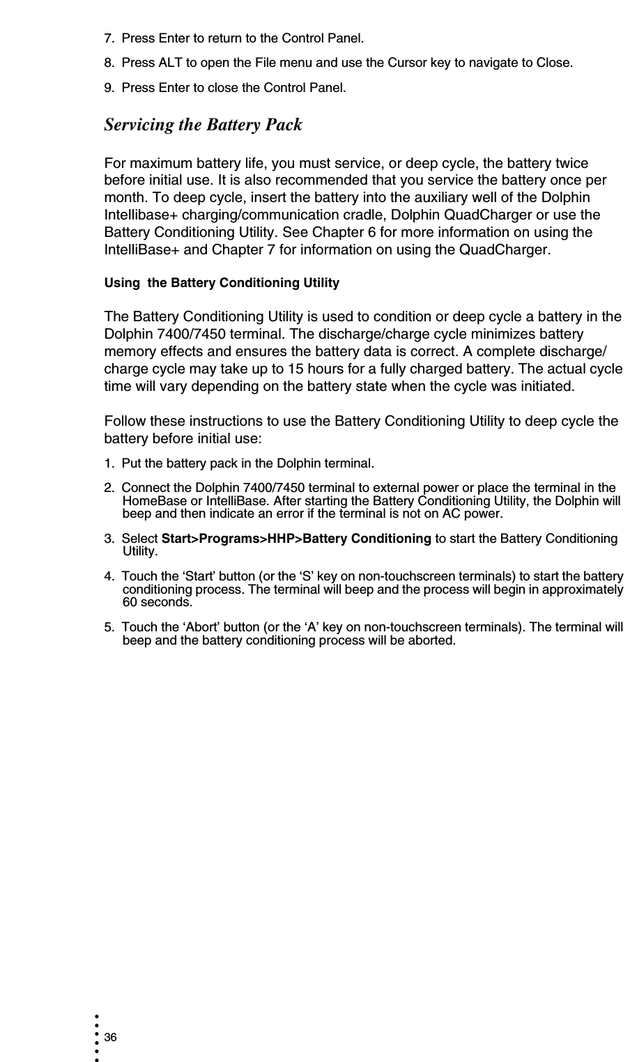 36• • • •••7. Press Enter to return to the Control Panel.8. Press ALT to open the File menu and use the Cursor key to navigate to Close.9. Press Enter to close the Control Panel.Servicing the Battery PackFor maximum battery life, you must service, or deep cycle, the battery twice before initial use. It is also recommended that you service the battery once per month. To deep cycle, insert the battery into the auxiliary well of the Dolphin Intellibase+ charging/communication cradle, Dolphin QuadCharger or use the Battery Conditioning Utility. See Chapter 6 for more information on using the IntelliBase+ and Chapter 7 for information on using the QuadCharger. Using  the Battery Conditioning UtilityThe Battery Conditioning Utility is used to condition or deep cycle a battery in the Dolphin 7400/7450 terminal. The discharge/charge cycle minimizes battery memory effects and ensures the battery data is correct. A complete discharge/charge cycle may take up to 15 hours for a fully charged battery. The actual cycle time will vary depending on the battery state when the cycle was initiated. Follow these instructions to use the Battery Conditioning Utility to deep cycle the battery before initial use:1. Put the battery pack in the Dolphin terminal.2. Connect the Dolphin 7400/7450 terminal to external power or place the terminal in the HomeBase or IntelliBase. After starting the Battery Conditioning Utility, the Dolphin will beep and then indicate an error if the terminal is not on AC power.3. Select Start&gt;Programs&gt;HHP&gt;Battery Conditioning to start the Battery Conditioning Utility.4. Touch the ‘Start’ button (or the ‘S’ key on non-touchscreen terminals) to start the battery conditioning process. The terminal will beep and the process will begin in approximately 60 seconds.5. Touch the ‘Abort’ button (or the ‘A’ key on non-touchscreen terminals). The terminal will beep and the battery conditioning process will be aborted. 