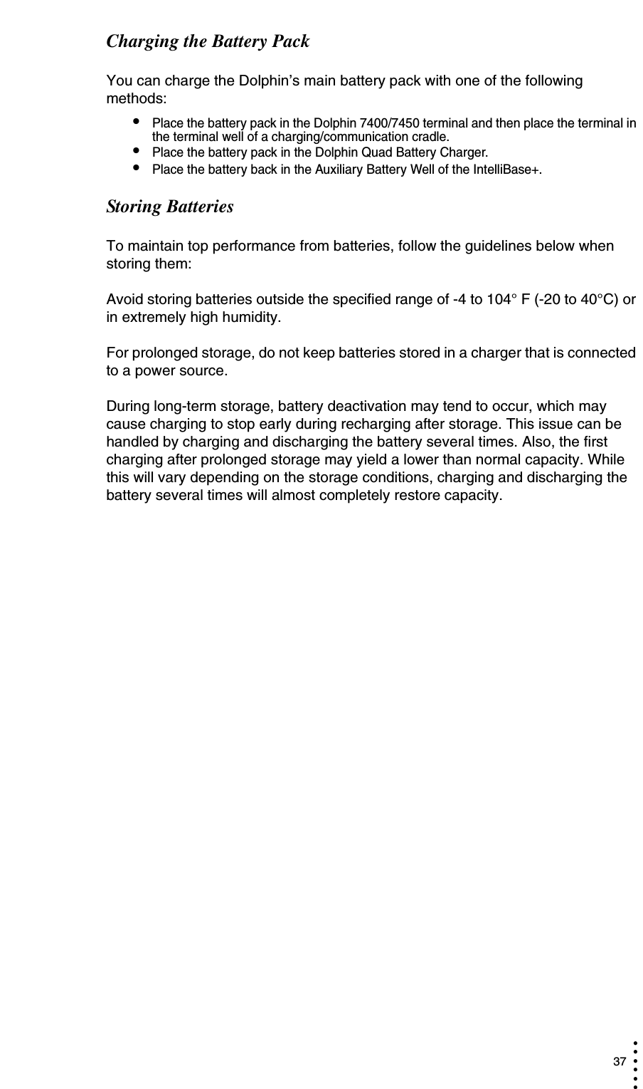  37• • • •••Charging the Battery PackYou can charge the Dolphin’s main battery pack with one of the following methods:•Place the battery pack in the Dolphin 7400/7450 terminal and then place the terminal in the terminal well of a charging/communication cradle.•Place the battery pack in the Dolphin Quad Battery Charger.•Place the battery back in the Auxiliary Battery Well of the IntelliBase+. Storing BatteriesTo maintain top performance from batteries, follow the guidelines below when storing them:Avoid storing batteries outside the specified range of -4 to 104° F (-20 to 40°C) or in extremely high humidity.For prolonged storage, do not keep batteries stored in a charger that is connected to a power source. During long-term storage, battery deactivation may tend to occur, which may cause charging to stop early during recharging after storage. This issue can be handled by charging and discharging the battery several times. Also, the first charging after prolonged storage may yield a lower than normal capacity. While this will vary depending on the storage conditions, charging and discharging the battery several times will almost completely restore capacity. 