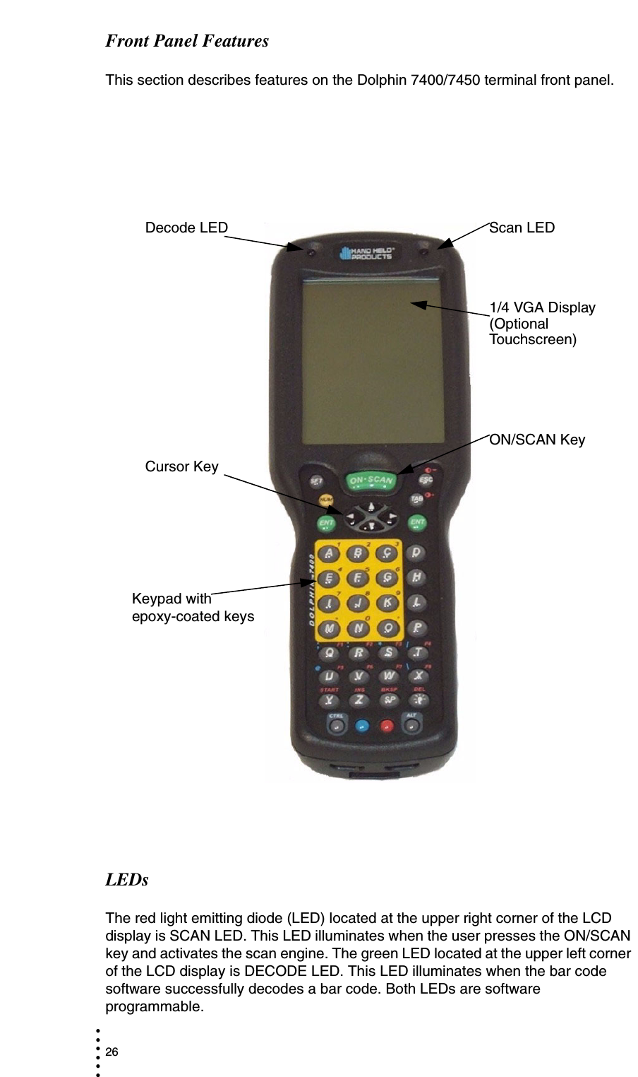 26• • • •••Front Panel FeaturesThis section describes features on the Dolphin 7400/7450 terminal front panel. LEDsThe red light emitting diode (LED) located at the upper right corner of the LCD display is SCAN LED. This LED illuminates when the user presses the ON/SCAN key and activates the scan engine. The green LED located at the upper left corner of the LCD display is DECODE LED. This LED illuminates when the bar code software successfully decodes a bar code. Both LEDs are software programmable.Decode LED Scan LED1/4 VGA Display (Optional Touchscreen)Cursor KeyON/SCAN KeyKeypad with epoxy-coated keys