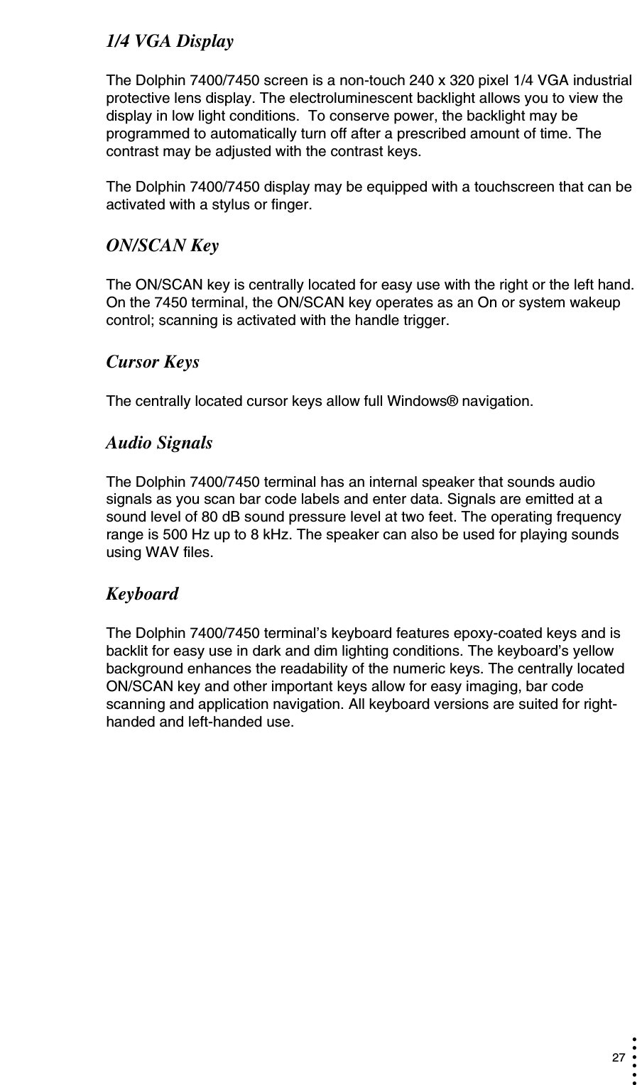  27• • • •••1/4 VGA DisplayThe Dolphin 7400/7450 screen is a non-touch 240 x 320 pixel 1/4 VGA industrial protective lens display. The electroluminescent backlight allows you to view the display in low light conditions.  To conserve power, the backlight may be programmed to automatically turn off after a prescribed amount of time. The contrast may be adjusted with the contrast keys.  The Dolphin 7400/7450 display may be equipped with a touchscreen that can be activated with a stylus or finger.ON/SCAN KeyThe ON/SCAN key is centrally located for easy use with the right or the left hand. On the 7450 terminal, the ON/SCAN key operates as an On or system wakeup control; scanning is activated with the handle trigger.Cursor KeysThe centrally located cursor keys allow full Windows® navigation.Audio SignalsThe Dolphin 7400/7450 terminal has an internal speaker that sounds audio signals as you scan bar code labels and enter data. Signals are emitted at a sound level of 80 dB sound pressure level at two feet. The operating frequency range is 500 Hz up to 8 kHz. The speaker can also be used for playing sounds using WAV files.KeyboardThe Dolphin 7400/7450 terminal’s keyboard features epoxy-coated keys and is backlit for easy use in dark and dim lighting conditions. The keyboard’s yellow background enhances the readability of the numeric keys. The centrally located ON/SCAN key and other important keys allow for easy imaging, bar code scanning and application navigation. All keyboard versions are suited for right-handed and left-handed use.