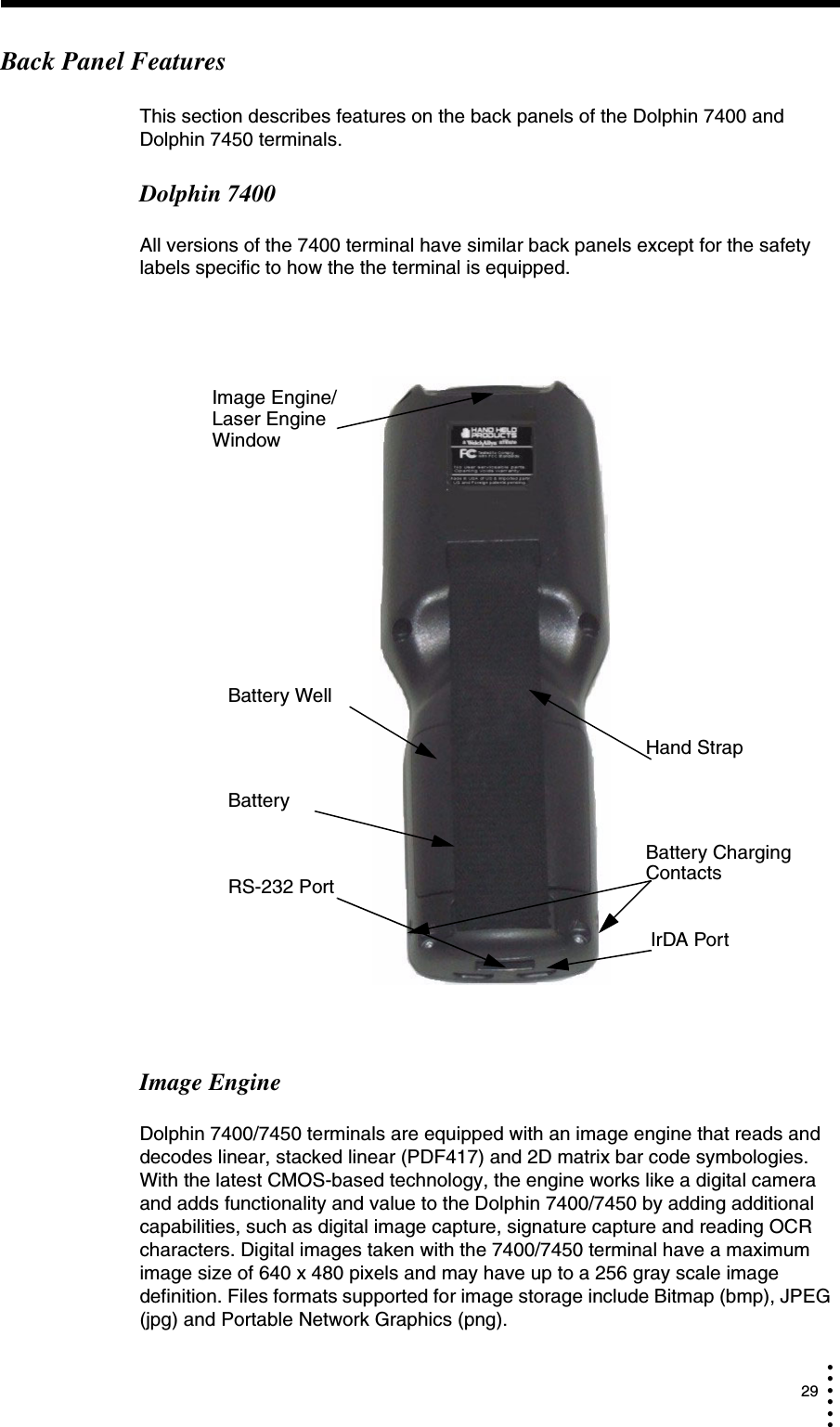  29• • • •••Back Panel FeaturesThis section describes features on the back panels of the Dolphin 7400 and Dolphin 7450 terminals. Dolphin 7400All versions of the 7400 terminal have similar back panels except for the safety labels specific to how the the terminal is equipped.Image EngineDolphin 7400/7450 terminals are equipped with an image engine that reads and decodes linear, stacked linear (PDF417) and 2D matrix bar code symbologies. With the latest CMOS-based technology, the engine works like a digital camera and adds functionality and value to the Dolphin 7400/7450 by adding additional capabilities, such as digital image capture, signature capture and reading OCR characters. Digital images taken with the 7400/7450 terminal have a maximum image size of 640 x 480 pixels and may have up to a 256 gray scale image definition. Files formats supported for image storage include Bitmap (bmp), JPEG (jpg) and Portable Network Graphics (png).Battery WellBattery RS-232 PortIrDA PortHand StrapBattery Charging ContactsImage Engine/Laser Engine Window 