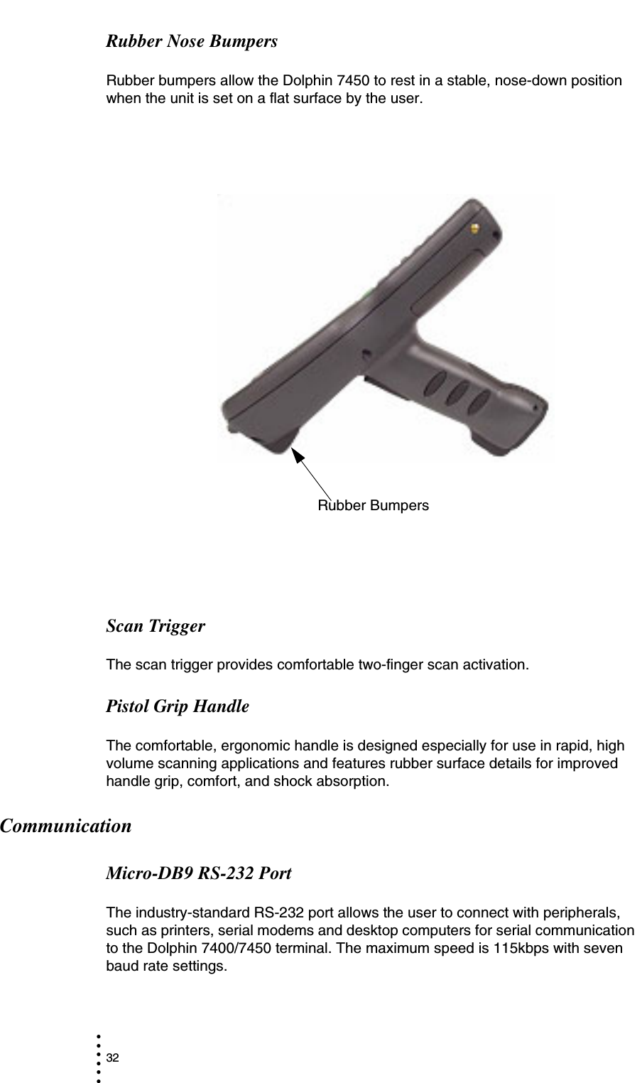 32• • • •••Rubber Nose BumpersRubber bumpers allow the Dolphin 7450 to rest in a stable, nose-down position  when the unit is set on a flat surface by the user.Scan TriggerThe scan trigger provides comfortable two-finger scan activation.Pistol Grip HandleThe comfortable, ergonomic handle is designed especially for use in rapid, high volume scanning applications and features rubber surface details for improved handle grip, comfort, and shock absorption.CommunicationMicro-DB9 RS-232 PortThe industry-standard RS-232 port allows the user to connect with peripherals, such as printers, serial modems and desktop computers for serial communication to the Dolphin 7400/7450 terminal. The maximum speed is 115kbps with seven baud rate settings.Rubber Bumpers