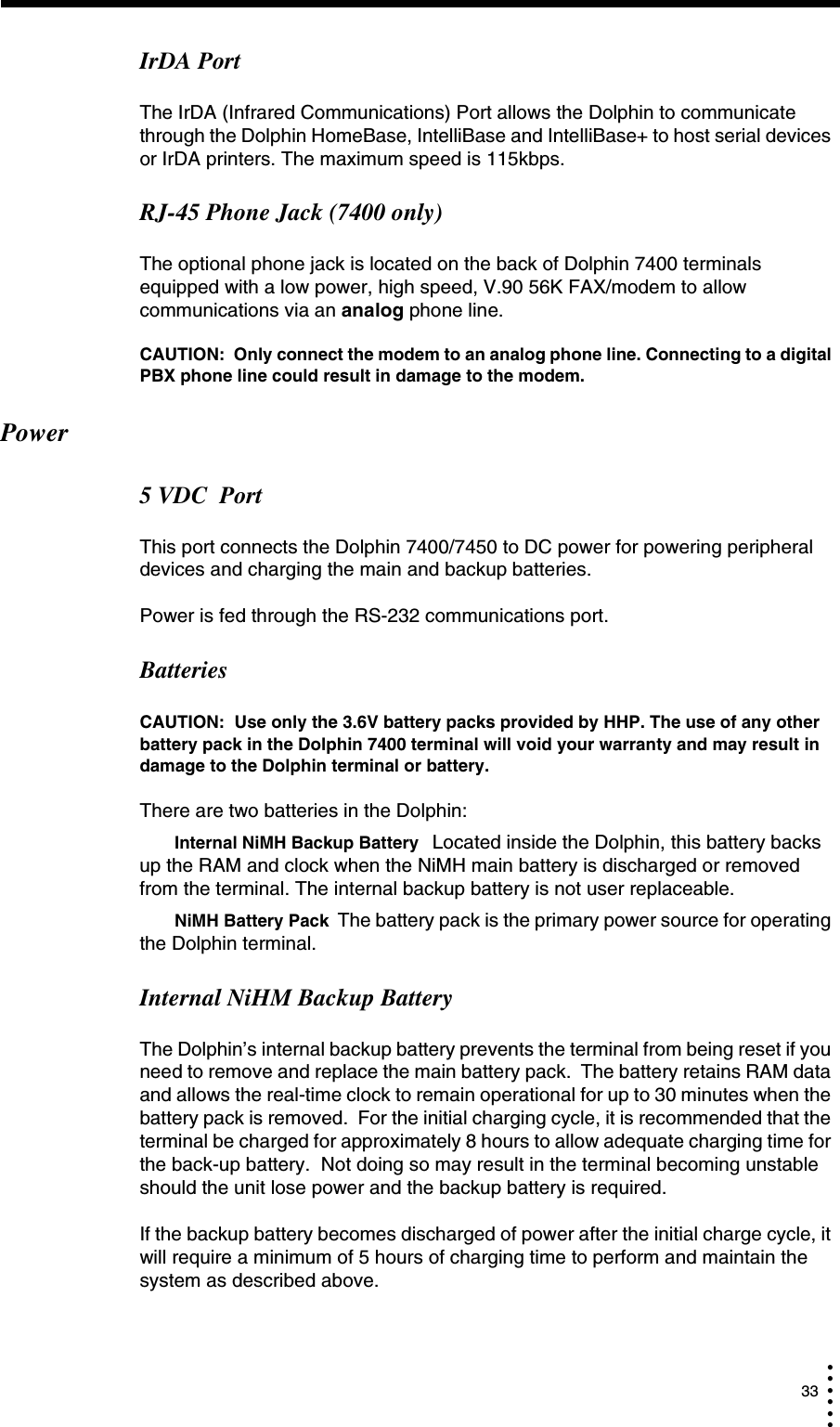  33• • • •••IrDA PortThe IrDA (Infrared Communications) Port allows the Dolphin to communicate through the Dolphin HomeBase, IntelliBase and IntelliBase+ to host serial devices or IrDA printers. The maximum speed is 115kbps.RJ-45 Phone Jack (7400 only)The optional phone jack is located on the back of Dolphin 7400 terminals equipped with a low power, high speed, V.90 56K FAX/modem to allow communications via an analog phone line.CAUTION:  Only connect the modem to an analog phone line. Connecting to a digital PBX phone line could result in damage to the modem. Power5 VDC  Port This port connects the Dolphin 7400/7450 to DC power for powering peripheral devices and charging the main and backup batteries.Power is fed through the RS-232 communications port.BatteriesCAUTION:  Use only the 3.6V battery packs provided by HHP. The use of any other battery pack in the Dolphin 7400 terminal will void your warranty and may result in damage to the Dolphin terminal or battery.There are two batteries in the Dolphin:Internal NiMH Backup Battery  Located inside the Dolphin, this battery backs up the RAM and clock when the NiMH main battery is discharged or removed from the terminal. The internal backup battery is not user replaceable.NiMH Battery Pack The battery pack is the primary power source for operating the Dolphin terminal.Internal NiHM Backup BatteryThe Dolphin’s internal backup battery prevents the terminal from being reset if you need to remove and replace the main battery pack.  The battery retains RAM data and allows the real-time clock to remain operational for up to 30 minutes when the battery pack is removed.  For the initial charging cycle, it is recommended that the terminal be charged for approximately 8 hours to allow adequate charging time for the back-up battery.  Not doing so may result in the terminal becoming unstable should the unit lose power and the backup battery is required.If the backup battery becomes discharged of power after the initial charge cycle, it will require a minimum of 5 hours of charging time to perform and maintain the system as described above.