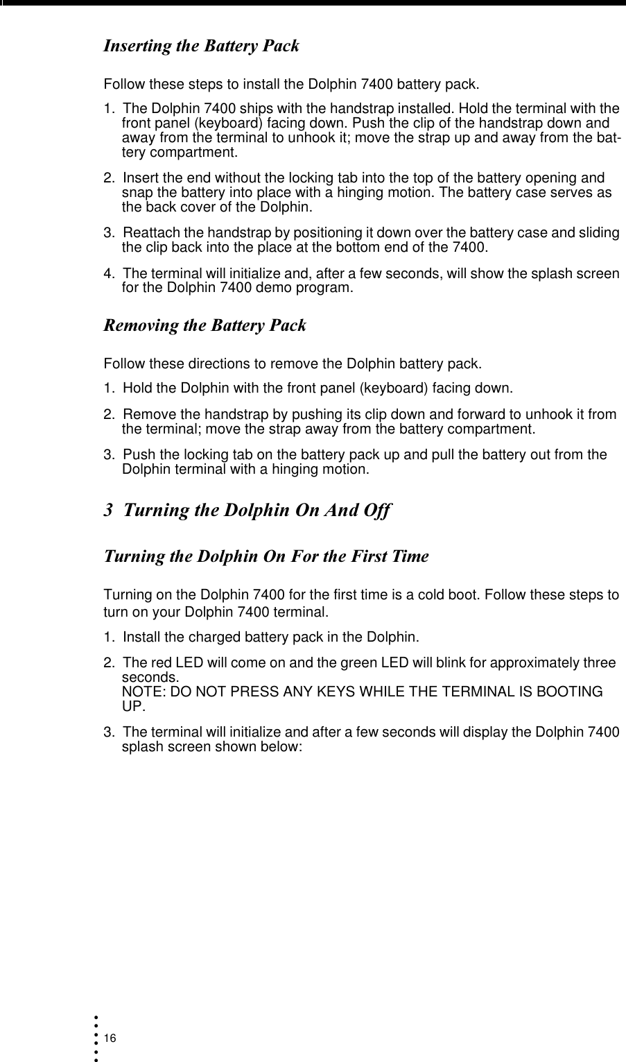 16• • • •••),-Follow these steps to install the Dolphin 7400 battery pack.1. The Dolphin 7400 ships with the handstrap installed. Hold the terminal with the front panel (keyboard) facing down. Push the clip of the handstrap down and away from the terminal to unhook it; move the strap up and away from the bat-tery compartment.2. Insert the end without the locking tab into the top of the battery opening and snap the battery into place with a hinging motion. The battery case serves as the back cover of the Dolphin.3. Reattach the handstrap by positioning it down over the battery case and sliding the clip back into the place at the bottom end of the 7400.4. The terminal will initialize and, after a few seconds, will show the splash screen for the Dolphin 7400 demo program.+),-Follow these directions to remove the Dolphin battery pack.1. Hold the Dolphin with the front panel (keyboard) facing down.2. Remove the handstrap by pushing its clip down and forward to unhook it from the terminal; move the strap away from the battery compartment.3. Push the locking tab on the battery pack up and pull the battery out from the Dolphin terminal with a hinging motion.&amp;)0*0)0##Turning on the Dolphin 7400 for the first time is a cold boot. Follow these steps to turn on your Dolphin 7400 terminal.1. Install the charged battery pack in the Dolphin.2. The red LED will come on and the green LED will blink for approximately three  seconds.                                                                                                                        NOTE: DO NOT PRESS ANY KEYS WHILE THE TERMINAL IS BOOTING UP. 3. The terminal will initialize and after a few seconds will display the Dolphin 7400 splash screen shown below: