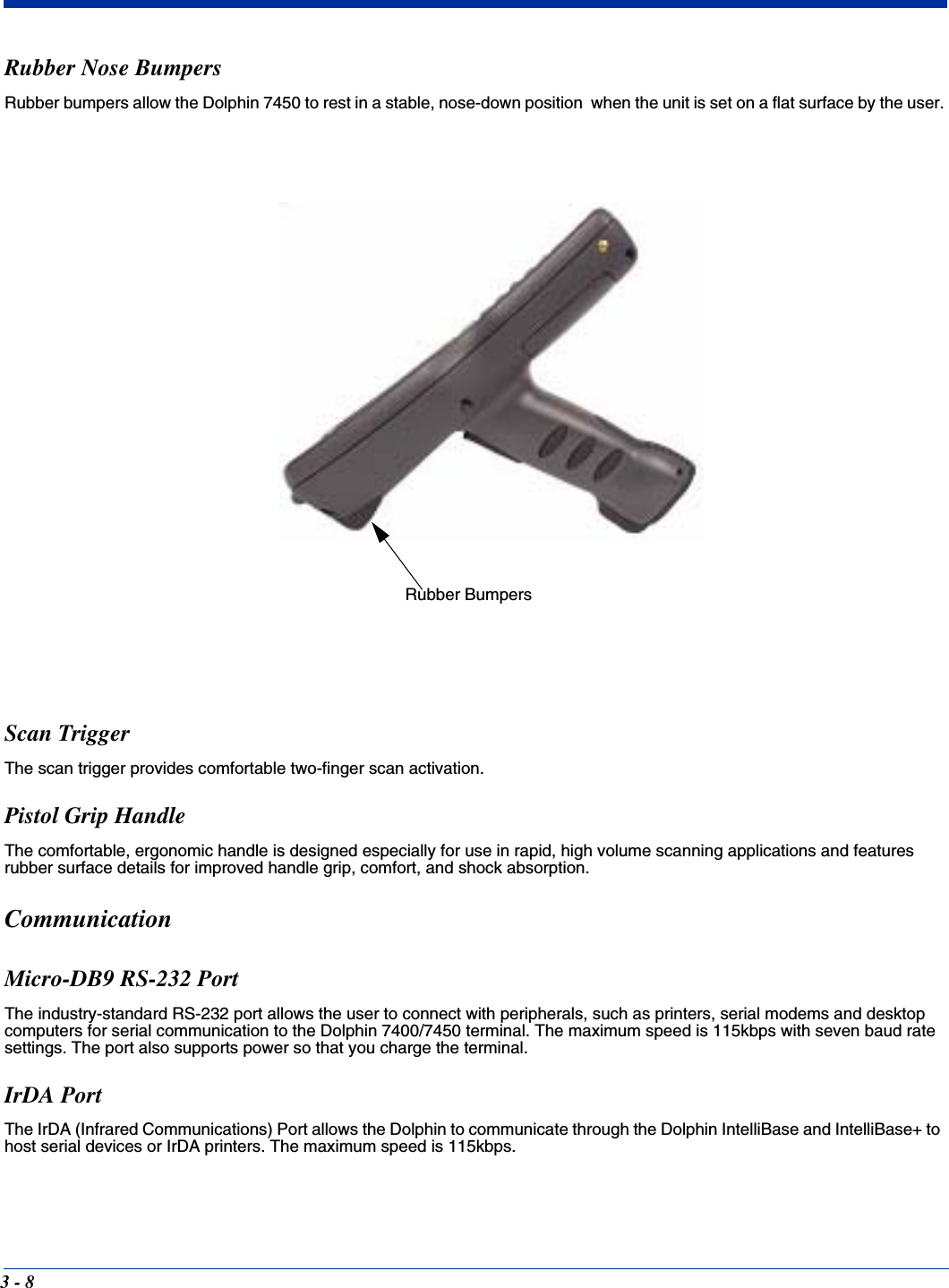 3 - 8Rubber Nose BumpersRubber bumpers allow the Dolphin 7450 to rest in a stable, nose-down position  when the unit is set on a flat surface by the user.Scan TriggerThe scan trigger provides comfortable two-finger scan activation.Pistol Grip HandleThe comfortable, ergonomic handle is designed especially for use in rapid, high volume scanning applications and features rubber surface details for improved handle grip, comfort, and shock absorption.CommunicationMicro-DB9 RS-232 PortThe industry-standard RS-232 port allows the user to connect with peripherals, such as printers, serial modems and desktop computers for serial communication to the Dolphin 7400/7450 terminal. The maximum speed is 115kbps with seven baud rate settings. The port also supports power so that you charge the terminal.IrDA PortThe IrDA (Infrared Communications) Port allows the Dolphin to communicate through the Dolphin IntelliBase and IntelliBase+ to host serial devices or IrDA printers. The maximum speed is 115kbps.Rubber Bumpers