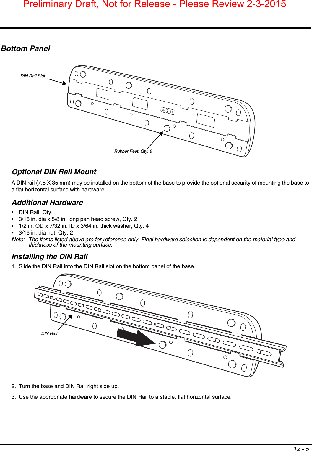 12 - 5Bottom PanelOptional DIN Rail MountA DIN rail (7.5 X 35 mm) may be installed on the bottom of the base to provide the optional security of mounting the base to a flat horizontal surface with hardware.Additional Hardware• DIN Rail, Qty. 1• 3/16 in. dia x 5/8 in. long pan head screw, Qty. 2• 1/2 in. OD x 7/32 in. ID x 3/64 in. thick washer, Qty. 4• 3/16 in. dia nut, Qty. 2Note: The items listed above are for reference only. Final hardware selection is dependent on the material type and thickness of the mounting surface. Installing the DIN Rail1. Slide the DIN Rail into the DIN Rail slot on the bottom panel of the base. 2. Turn the base and DIN Rail right side up.3. Use the appropriate hardware to secure the DIN Rail to a stable, flat horizontal surface. DIN Rail SlotRubber Feet, Qty. 6DIN RailPreliminary Draft, Not for Release - Please Review 2-3-2015