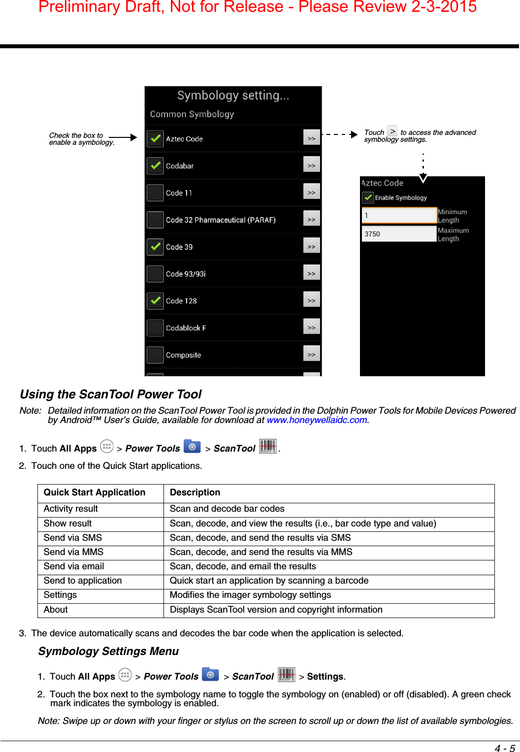 4 - 5Using the ScanTool Power ToolNote: Detailed information on the ScanTool Power Tool is provided in the Dolphin Power Tools for Mobile Devices Powered by Android™ User’s Guide, available for download at www.honeywellaidc.com.1. Touch All Apps  &gt; Power Tools  &gt; ScanTool  .2. Touch one of the Quick Start applications.3. The device automatically scans and decodes the bar code when the application is selected.Symbology Settings Menu1. Touch All Apps  &gt; Power Tools  &gt; ScanTool   &gt; Settings.2. Touch the box next to the symbology name to toggle the symbology on (enabled) or off (disabled). A green check mark indicates the symbology is enabled.Note: Swipe up or down with your finger or stylus on the screen to scroll up or down the list of available symbologies.Quick Start Application DescriptionActivity result Scan and decode bar codesShow result Scan, decode, and view the results (i.e., bar code type and value)Send via SMS Scan, decode, and send the results via SMSSend via MMS Scan, decode, and send the results via MMSSend via email Scan, decode, and email the resultsSend to application Quick start an application by scanning a barcodeSettings Modifies the imager symbology settingsAbout Displays ScanTool version and copyright informationCheck the box to enable a symbology.Touch   to access the advanced symbology settings.Preliminary Draft, Not for Release - Please Review 2-3-2015