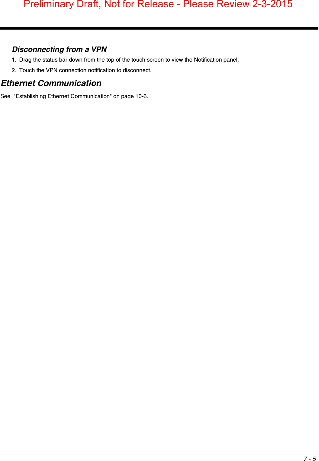 7 - 5Disconnecting from a VPN1. Drag the status bar down from the top of the touch screen to view the Notification panel.2. Touch the VPN connection notification to disconnect.Ethernet CommunicationSee  &quot;Establishing Ethernet Communication&quot; on page 10-6. Preliminary Draft, Not for Release - Please Review 2-3-2015