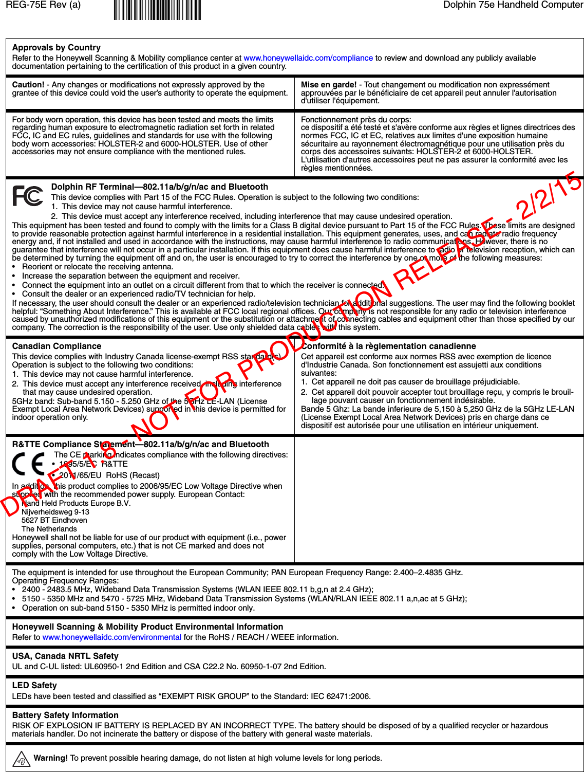 REG-75E Rev (a) Dolphin 75e Handheld ComputerApprovals by CountryRefer to the Honeywell Scanning &amp; Mobility compliance center at www.honeywellaidc.com/compliance to review and download any publicly available documentation pertaining to the certification of this product in a given country.Caution! - Any changes or modifications not expressly approved by the grantee of this device could void the user’s authority to operate the equipment.Mise en garde! - Tout changement ou modification non expressément approuvées par le bénéficiaire de cet appareil peut annuler l&apos;autorisation d&apos;utiliser l&apos;équipement.For body worn operation, this device has been tested and meets the limits regarding human exposure to electromagnetic radiation set forth in related FCC, IC and EC rules, guidelines and standards for use with the following body worn accessories: HOLSTER-2 and 6000-HOLSTER. Use of other accessories may not ensure compliance with the mentioned rules.Fonctionnement près du corps: ce dispositif a été testé et s&apos;avère conforme aux règles et lignes directrices des normes FCC, IC et EC, relatives aux limites d&apos;une exposition humaine sécuritaire au rayonnement électromagnétique pour une utilisation près du corps des accessoires suivants: HOLSTER-2 et 6000-HOLSTER.L&apos;utilisation d&apos;autres accessoires peut ne pas assurer la conformité avec les règles mentionnées. Dolphin RF Terminal—802.11a/b/g/n/ac and BluetoothThis device complies with Part 15 of the FCC Rules. Operation is subject to the following two conditions:1. This device may not cause harmful interference.2. This device must accept any interference received, including interference that may cause undesired operation.This equipment has been tested and found to comply with the limits for a Class B digital device pursuant to Part 15 of the FCC Rules. These limits are designed to provide reasonable protection against harmful interference in a residential installation. This equipment generates, uses, and can radiate radio frequency energy and, if not installed and used in accordance with the instructions, may cause harmful interference to radio communications. However, there is no guarantee that interference will not occur in a particular installation. If this equipment does cause harmful interference to radio or television reception, which can be determined by turning the equipment off and on, the user is encouraged to try to correct the interference by one or more of the following measures:• Reorient or relocate the receiving antenna.• Increase the separation between the equipment and receiver.• Connect the equipment into an outlet on a circuit different from that to which the receiver is connected.• Consult the dealer or an experienced radio/TV technician for help.If necessary, the user should consult the dealer or an experienced radio/television technician for additional suggestions. The user may find the following booklet helpful: “Something About Interference.” This is available at FCC local regional offices. Our company is not responsible for any radio or television interference caused by unauthorized modifications of this equipment or the substitution or attachment of connecting cables and equipment other than those specified by our company. The correction is the responsibility of the user. Use only shielded data cables with this system.Canadian ComplianceThis device complies with Industry Canada license-exempt RSS standard(s). Operation is subject to the following two conditions: 1. This device may not cause harmful interference.2. This device must accept any interference received, including interference that may cause undesired operation. 5GHz band: Sub-band 5.150 - 5.250 GHz of the 5GHz LE-LAN (License Exempt Local Area Network Devices) supported in this device is permitted for indoor operation only.Conformité à la règlementation canadienneCet appareil est conforme aux normes RSS avec exemption de licence d&apos;Industrie Canada. Son fonctionnement est assujetti aux conditions suivantes:1. Cet appareil ne doit pas causer de brouillage préjudiciable.2. Cet appareil doit pouvoir accepter tout brouillage reçu, y compris le brouil-lage pouvant causer un fonctionnement indésirable.Bande 5 Ghz: La bande inferieure de 5,150 à 5,250 GHz de la 5GHz LE-LAN (License Exempt Local Area Network Devices) pris en charge dans ce dispositif est autorisée pour une utilisation en intérieur uniquement.R&amp;TTE Compliance Statement—802.11a/b/g/n/ac and Bluetooth The CE marking indicates compliance with the following directives:•  1995/5/EC  R&amp;TTE•  2011/65/EU  RoHS (Recast)In addition, this product complies to 2006/95/EC Low Voltage Directive when supplied with the recommended power supply. European Contact:Hand Held Products Europe B.V.Nijverheidsweg 9-135627 BT EindhovenThe NetherlandsHoneywell shall not be liable for use of our product with equipment (i.e., power supplies, personal computers, etc.) that is not CE marked and does not comply with the Low Voltage Directive.The equipment is intended for use throughout the European Community; PAN European Frequency Range: 2.400–2.4835 GHz. Operating Frequency Ranges:• 2400 - 2483.5 MHz, Wideband Data Transmission Systems (WLAN IEEE 802.11 b,g,n at 2.4 GHz);• 5150 - 5350 MHz and 5470 - 5725 MHz, Wideband Data Transmission Systems (WLAN/RLAN IEEE 802.11 a,n,ac at 5 GHz);• Operation on sub-band 5150 - 5350 MHz is permitted indoor only.Honeywell Scanning &amp; Mobility Product Environmental InformationRefer to www.honeywellaidc.com/environmental for the RoHS / REACH / WEEE information.USA, Canada NRTL SafetyUL and C-UL listed: UL60950-1 2nd Edition and CSA C22.2 No. 60950-1-07 2nd Edition.LED Safety LEDs have been tested and classified as “EXEMPT RISK GROUP” to the Standard: IEC 62471:2006.Battery Safety InformationRISK OF EXPLOSION IF BATTERY IS REPLACED BY AN INCORRECT TYPE. The battery should be disposed of by a qualified recycler or hazardous materials handler. Do not incinerate the battery or dispose of the battery with general waste materials. Warning! To prevent possible hearing damage, do not listen at high volume levels for long periods.DRAFT 1.8 - NOT FOR PRODUCTION RELEASE - 2/2/15