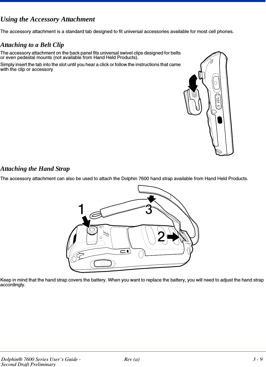 Dolphin® 7600 Series User’s Guide -Second Draft PreliminaryRev (a) 3 - 9Using the Accessory AttachmentThe accessory attachment is a standard tab designed to fit universal accessories available for most cell phones.Attaching to a Belt ClipAttaching the Hand StrapThe accessory attachment can also be used to attach the Dolphin 7600 hand strap available from Hand Held Products.Keep in mind that the hand strap covers the battery. When you want to replace the battery, you will need to adjust the hand strap accordingly.The accessory attachment on the back panel fits universal swivel clips designed for belts or even pedestal mounts (not available from Hand Held Products). Simply insert the tab into the slot until you hear a click or follow the instructions that came with the clip or accessory