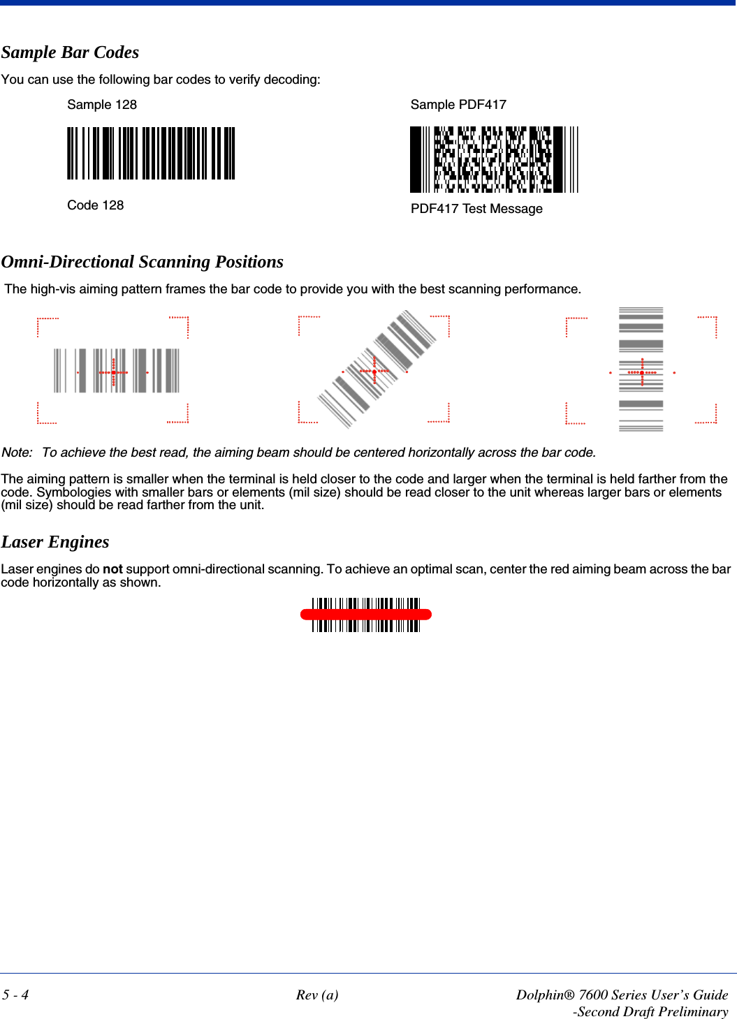 5 - 4 Rev (a) Dolphin® 7600 Series User’s Guide-Second Draft PreliminarySample Bar CodesYou can use the following bar codes to verify decoding:Omni-Directional Scanning Positions The high-vis aiming pattern frames the bar code to provide you with the best scanning performance. Note: To achieve the best read, the aiming beam should be centered horizontally across the bar code. The aiming pattern is smaller when the terminal is held closer to the code and larger when the terminal is held farther from the code. Symbologies with smaller bars or elements (mil size) should be read closer to the unit whereas larger bars or elements (mil size) should be read farther from the unit.Laser EnginesLaser engines do not support omni-directional scanning. To achieve an optimal scan, center the red aiming beam across the bar code horizontally as shown.Sample 128 Sample PDF417Code 128 PDF417 Test Message