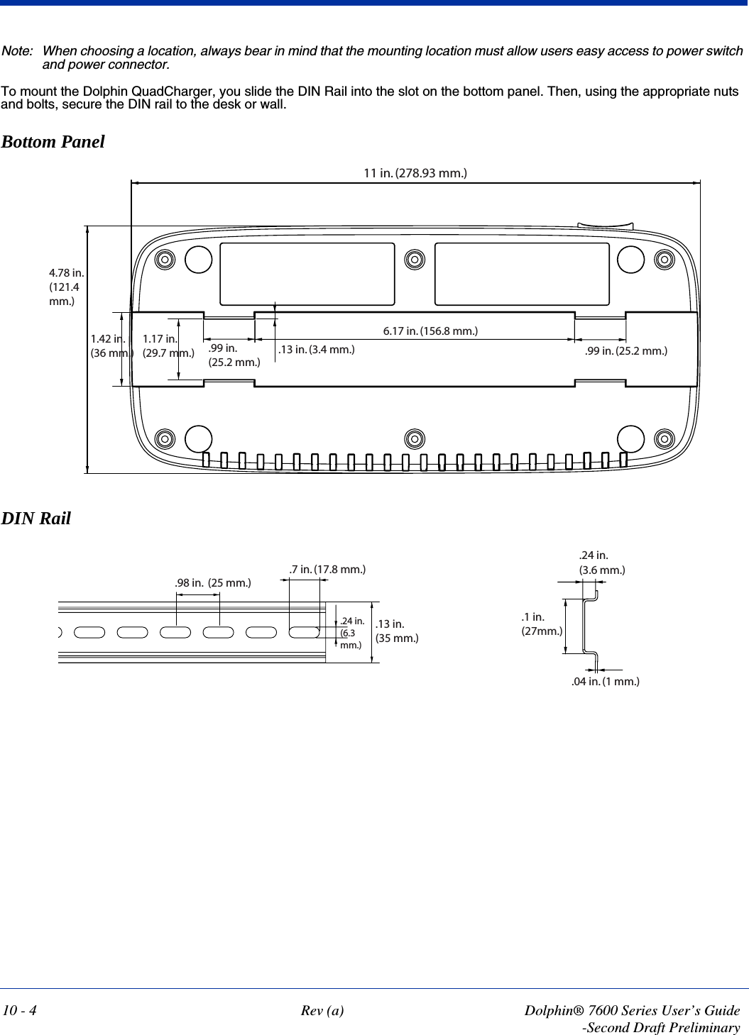 10 - 4 Rev (a) Dolphin® 7600 Series User’s Guide-Second Draft PreliminaryNote: When choosing a location, always bear in mind that the mounting location must allow users easy access to power switch and power connector.To mount the Dolphin QuadCharger, you slide the DIN Rail into the slot on the bottom panel. Then, using the appropriate nuts and bolts, secure the DIN rail to the desk or wall.  Bottom PanelDIN Rail11 in. (278.93 mm.)6.17 in. (156.8 mm.).99 in. (25.2 mm.).99 in. (25.2 mm.).13 in. (3.4 mm.)1.17 in.(29.7 mm.)1.42 in.(36 mm.)4.78 in.(121.4mm.).13 in. (35 mm.).24 in. (6.3mm.).98 in.  (25 mm.).7 in. (17.8 mm.).1 in. (27mm.).24 in. (3.6 mm.).04 in. (1 mm.)