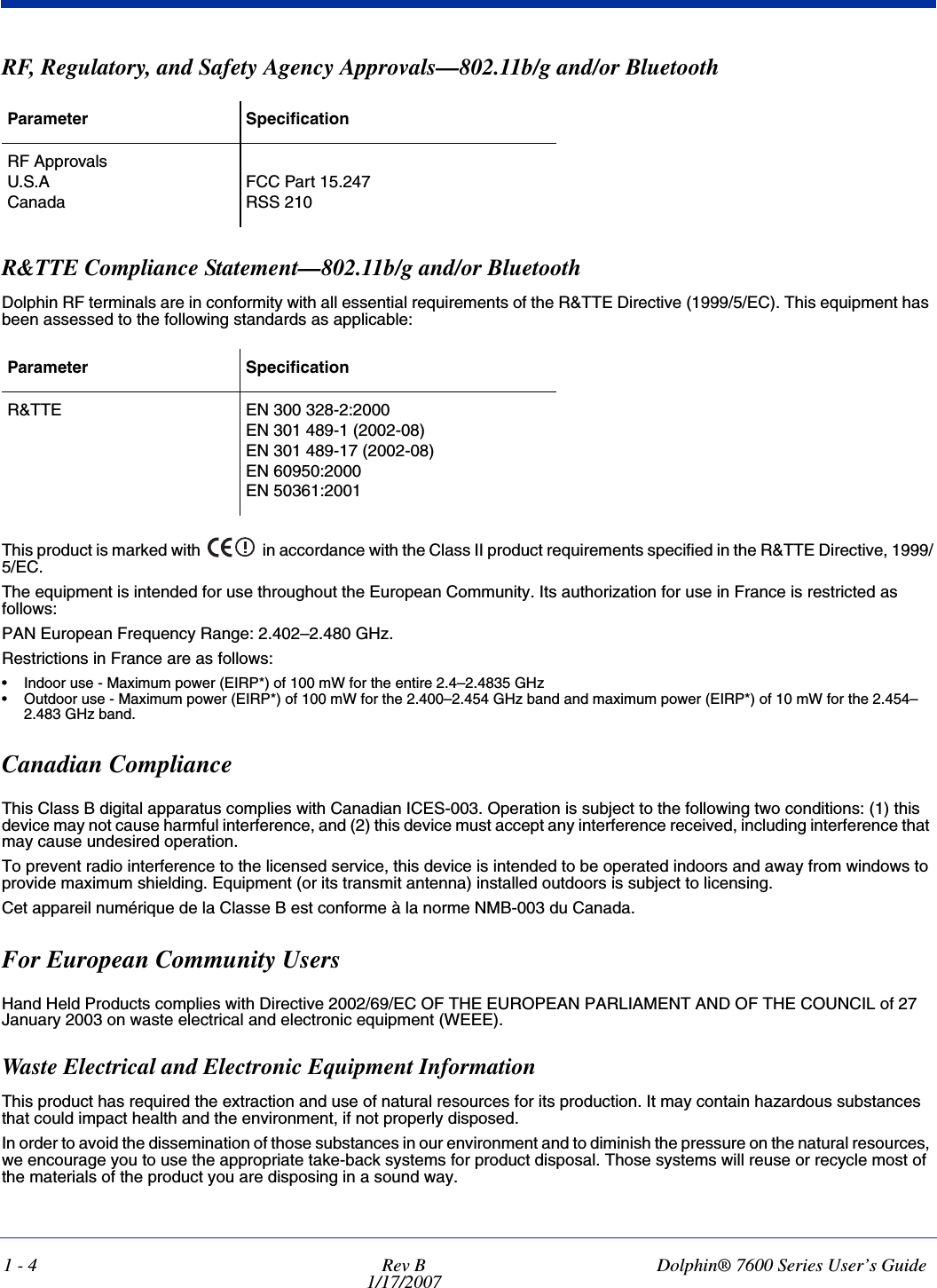 1 - 4 Rev B1/17/2007Dolphin® 7600 Series User’s GuideRF, Regulatory, and Safety Agency Approvals—802.11b/g and/or Bluetooth R&amp;TTE Compliance Statement—802.11b/g and/or BluetoothDolphin RF terminals are in conformity with all essential requirements of the R&amp;TTE Directive (1999/5/EC). This equipment has been assessed to the following standards as applicable: This product is marked with   in accordance with the Class II product requirements specified in the R&amp;TTE Directive, 1999/5/EC.The equipment is intended for use throughout the European Community. Its authorization for use in France is restricted as follows:PAN European Frequency Range: 2.402–2.480 GHz.Restrictions in France are as follows: • Indoor use - Maximum power (EIRP*) of 100 mW for the entire 2.4–2.4835 GHz • Outdoor use - Maximum power (EIRP*) of 100 mW for the 2.400–2.454 GHz band and maximum power (EIRP*) of 10 mW for the 2.454–2.483 GHz band.Canadian ComplianceThis Class B digital apparatus complies with Canadian ICES-003. Operation is subject to the following two conditions: (1) this device may not cause harmful interference, and (2) this device must accept any interference received, including interference that may cause undesired operation. To prevent radio interference to the licensed service, this device is intended to be operated indoors and away from windows to provide maximum shielding. Equipment (or its transmit antenna) installed outdoors is subject to licensing.Cet appareil numérique de la Classe B est conforme à la norme NMB-003 du Canada.For European Community UsersHand Held Products complies with Directive 2002/69/EC OF THE EUROPEAN PARLIAMENT AND OF THE COUNCIL of 27 January 2003 on waste electrical and electronic equipment (WEEE).Waste Electrical and Electronic Equipment InformationThis product has required the extraction and use of natural resources for its production. It may contain hazardous substances that could impact health and the environment, if not properly disposed.In order to avoid the dissemination of those substances in our environment and to diminish the pressure on the natural resources, we encourage you to use the appropriate take-back systems for product disposal. Those systems will reuse or recycle most of the materials of the product you are disposing in a sound way.Parameter SpecificationRF ApprovalsU.S.ACanadaFCC Part 15.247RSS 210 Parameter SpecificationR&amp;TTE EN 300 328-2:2000EN 301 489-1 (2002-08)EN 301 489-17 (2002-08)EN 60950:2000EN 50361:2001