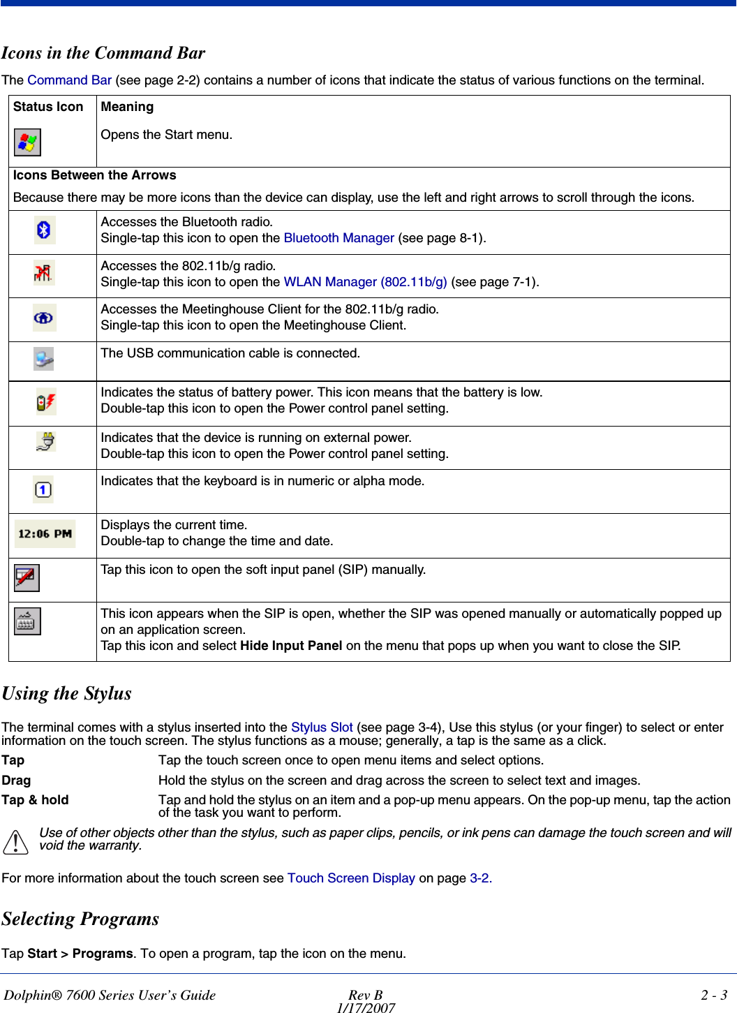 Dolphin® 7600 Series User’s Guide Rev B1/17/20072 - 3Icons in the Command BarThe Command Bar (see page 2-2) contains a number of icons that indicate the status of various functions on the terminal.Using the StylusThe terminal comes with a stylus inserted into the Stylus Slot (see page 3-4), Use this stylus (or your finger) to select or enter information on the touch screen. The stylus functions as a mouse; generally, a tap is the same as a click.Tap Tap the touch screen once to open menu items and select options.Drag Hold the stylus on the screen and drag across the screen to select text and images.Tap &amp; hold Tap and hold the stylus on an item and a pop-up menu appears. On the pop-up menu, tap the action of the task you want to perform.Use of other objects other than the stylus, such as paper clips, pencils, or ink pens can damage the touch screen and will void the warranty.For more information about the touch screen see Touch Screen Display on page 3-2.Selecting ProgramsTap Start &gt; Programs. To open a program, tap the icon on the menu.Status Icon MeaningOpens the Start menu.Icons Between the ArrowsBecause there may be more icons than the device can display, use the left and right arrows to scroll through the icons. Accesses the Bluetooth radio. Single-tap this icon to open the Bluetooth Manager (see page 8-1).Accesses the 802.11b/g radio.Single-tap this icon to open the WLAN Manager (802.11b/g) (see page 7-1).Accesses the Meetinghouse Client for the 802.11b/g radio.Single-tap this icon to open the Meetinghouse Client.The USB communication cable is connected.Indicates the status of battery power. This icon means that the battery is low. Double-tap this icon to open the Power control panel setting. Indicates that the device is running on external power. Double-tap this icon to open the Power control panel setting. Indicates that the keyboard is in numeric or alpha mode.Displays the current time.Double-tap to change the time and date.Tap this icon to open the soft input panel (SIP) manually.This icon appears when the SIP is open, whether the SIP was opened manually or automatically popped up on an application screen. Tap this icon and select Hide Input Panel on the menu that pops up when you want to close the SIP.!