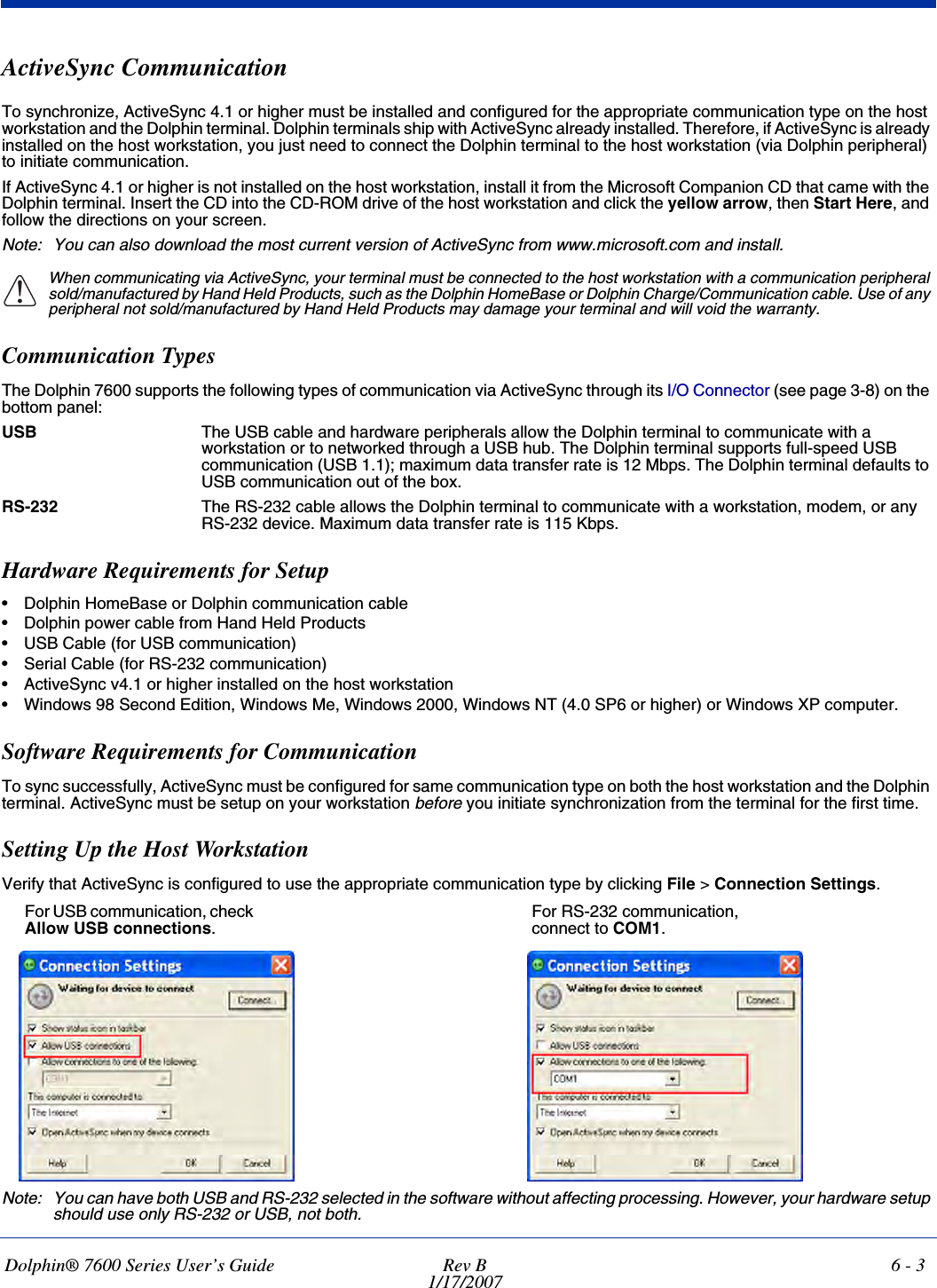 Dolphin® 7600 Series User’s Guide Rev B1/17/20076 - 3ActiveSync CommunicationTo synchronize, ActiveSync 4.1 or higher must be installed and configured for the appropriate communication type on the host workstation and the Dolphin terminal. Dolphin terminals ship with ActiveSync already installed. Therefore, if ActiveSync is already installed on the host workstation, you just need to connect the Dolphin terminal to the host workstation (via Dolphin peripheral) to initiate communication.If ActiveSync 4.1 or higher is not installed on the host workstation, install it from the Microsoft Companion CD that came with the Dolphin terminal. Insert the CD into the CD-ROM drive of the host workstation and click the yellow arrow, then Start Here, and follow the directions on your screen.Note: You can also download the most current version of ActiveSync from www.microsoft.com and install.When communicating via ActiveSync, your terminal must be connected to the host workstation with a communication peripheral sold/manufactured by Hand Held Products, such as the Dolphin HomeBase or Dolphin Charge/Communication cable. Use of any peripheral not sold/manufactured by Hand Held Products may damage your terminal and will void the warranty.Communication TypesThe Dolphin 7600 supports the following types of communication via ActiveSync through its I/O Connector (see page 3-8) on the bottom panel:USB The USB cable and hardware peripherals allow the Dolphin terminal to communicate with a workstation or to networked through a USB hub. The Dolphin terminal supports full-speed USB communication (USB 1.1); maximum data transfer rate is 12 Mbps. The Dolphin terminal defaults to USB communication out of the box.RS-232 The RS-232 cable allows the Dolphin terminal to communicate with a workstation, modem, or any RS-232 device. Maximum data transfer rate is 115 Kbps.Hardware Requirements for Setup• Dolphin HomeBase or Dolphin communication cable • Dolphin power cable from Hand Held Products• USB Cable (for USB communication)• Serial Cable (for RS-232 communication)• ActiveSync v4.1 or higher installed on the host workstation• Windows 98 Second Edition, Windows Me, Windows 2000, Windows NT (4.0 SP6 or higher) or Windows XP computer. Software Requirements for CommunicationTo sync successfully, ActiveSync must be configured for same communication type on both the host workstation and the Dolphin terminal. ActiveSync must be setup on your workstation before you initiate synchronization from the terminal for the first time.Setting Up the Host WorkstationVerify that ActiveSync is configured to use the appropriate communication type by clicking File &gt; Connection Settings.Note: You can have both USB and RS-232 selected in the software without affecting processing. However, your hardware setup should use only RS-232 or USB, not both.!For USB communication, check Allow USB connections.For RS-232 communication, connect to COM1.