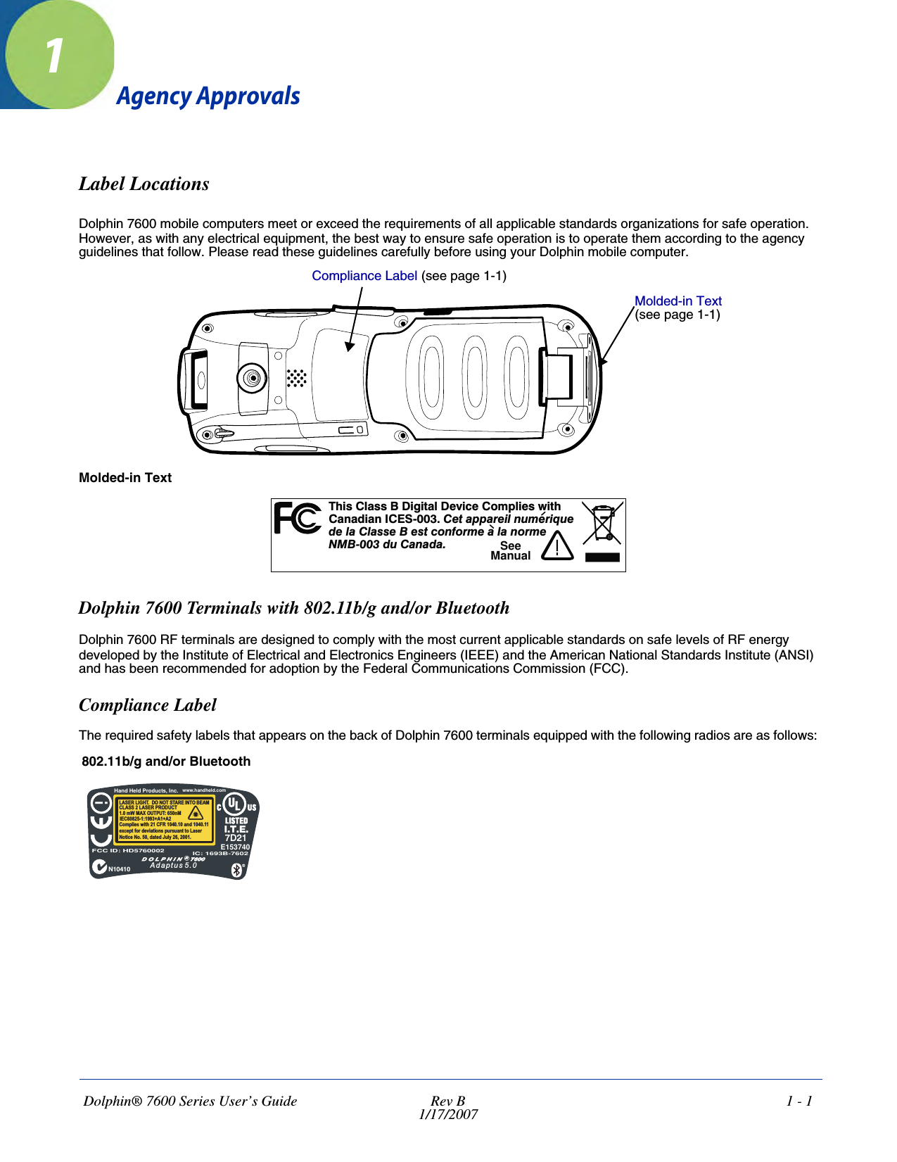 Dolphin® 7600 Series User’s Guide  Rev B1/17/20071 - 11Agency ApprovalsLabel LocationsDolphin 7600 mobile computers meet or exceed the requirements of all applicable standards organizations for safe operation. However, as with any electrical equipment, the best way to ensure safe operation is to operate them according to the agency guidelines that follow. Please read these guidelines carefully before using your Dolphin mobile computer. Molded-in TextDolphin 7600 Terminals with 802.11b/g and/or BluetoothDolphin 7600 RF terminals are designed to comply with the most current applicable standards on safe levels of RF energy developed by the Institute of Electrical and Electronics Engineers (IEEE) and the American National Standards Institute (ANSI) and has been recommended for adoption by the Federal Communications Commission (FCC). Compliance LabelThe required safety labels that appears on the back of Dolphin 7600 terminals equipped with the following radios are as follows:802.11b/g and/or BluetoothCompliance Label (see page 1-1)Molded-in Text (see page 1-1)hs a s i t D c Cm i tTiCl s B D gi al evi e o pl es wi hCndiI -00 eaai m ua a an CES 3. Ct pprelnu eriq ed l C s e B es con e a a ormea las t form l n e00 u n aNMB- 3dCaad.!SeeManualHand Held Product , Incs.LASER LIGHT. DO NOT STARE INTO BEAM1.0 mW MAX OUTPUT: 650nMIEC60825-1:1993+A1+A2CLASS 2 LASER PRODUCTComplies with 21 CFR 1040.10 and 1040.11except for deviations pursuant to LaserNotice No. 50, dated July 26, 2001.!FCC ID: HD5760002 IC: 1693B-7602Adaptus 5.0N10410www.handheld.com7D21E153740