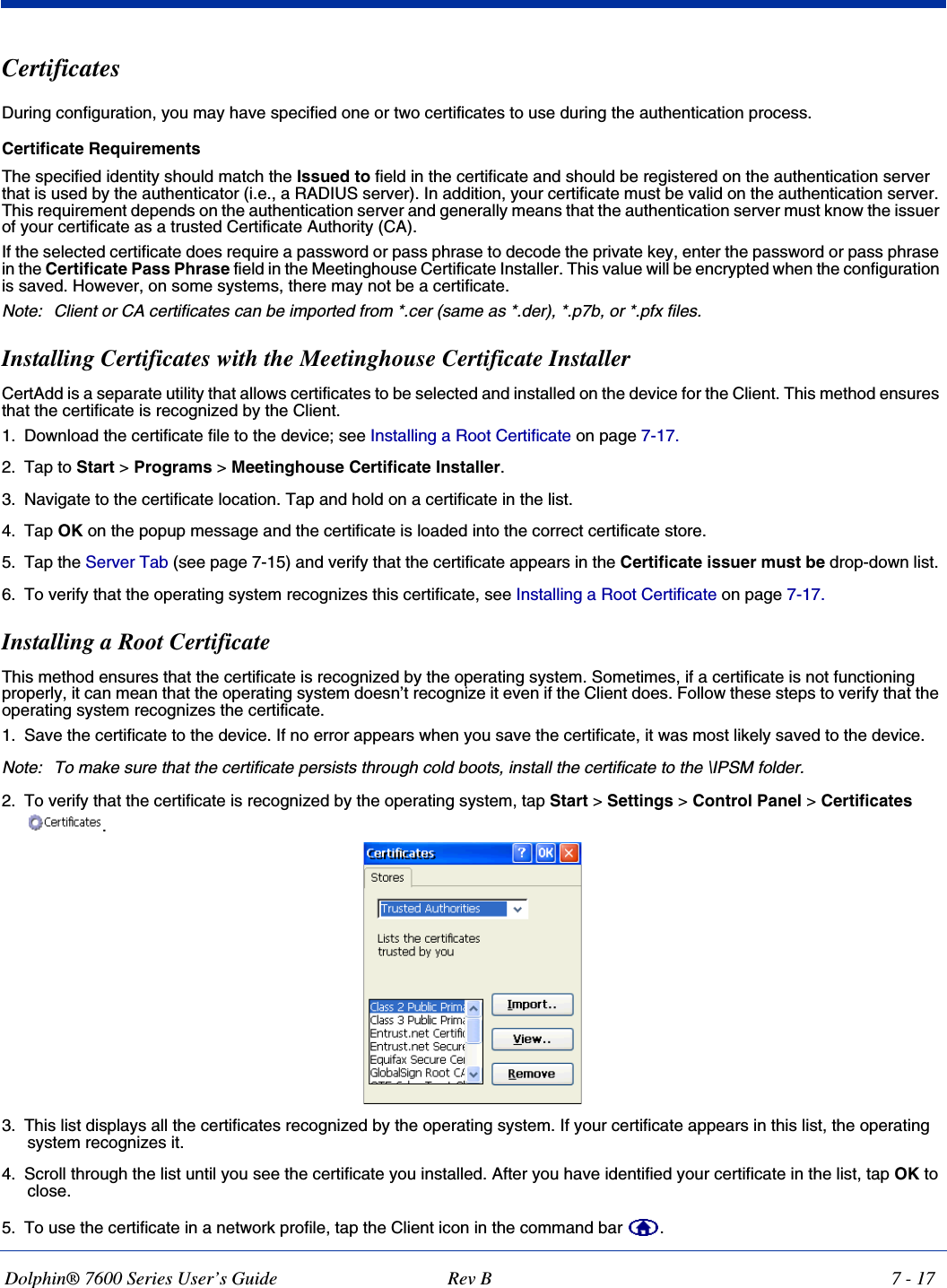 Dolphin® 7600 Series User’s Guide Rev B 7 - 17Certificates During configuration, you may have specified one or two certificates to use during the authentication process. Certificate Requirements The specified identity should match the Issued to field in the certificate and should be registered on the authentication server that is used by the authenticator (i.e., a RADIUS server). In addition, your certificate must be valid on the authentication server. This requirement depends on the authentication server and generally means that the authentication server must know the issuer of your certificate as a trusted Certificate Authority (CA). If the selected certificate does require a password or pass phrase to decode the private key, enter the password or pass phrase in the Certificate Pass Phrase field in the Meetinghouse Certificate Installer. This value will be encrypted when the configuration is saved. However, on some systems, there may not be a certificate. Note: Client or CA certificates can be imported from *.cer (same as *.der), *.p7b, or *.pfx files.Installing Certificates with the Meetinghouse Certificate InstallerCertAdd is a separate utility that allows certificates to be selected and installed on the device for the Client. This method ensures that the certificate is recognized by the Client.1. Download the certificate file to the device; see Installing a Root Certificate on page 7-17. 2. Tap to Start &gt; Programs &gt; Meetinghouse Certificate Installer.3. Navigate to the certificate location. Tap and hold on a certificate in the list. 4. Tap OK on the popup message and the certificate is loaded into the correct certificate store.5. Tap the Server Tab (see page 7-15) and verify that the certificate appears in the Certificate issuer must be drop-down list. 6. To verify that the operating system recognizes this certificate, see Installing a Root Certificate on page 7-17.Installing a Root CertificateThis method ensures that the certificate is recognized by the operating system. Sometimes, if a certificate is not functioning properly, it can mean that the operating system doesn’t recognize it even if the Client does. Follow these steps to verify that the operating system recognizes the certificate. 1. Save the certificate to the device. If no error appears when you save the certificate, it was most likely saved to the device. Note: To make sure that the certificate persists through cold boots, install the certificate to the \IPSM folder.2. To verify that the certificate is recognized by the operating system, tap Start &gt; Settings &gt; Control Panel &gt; Certificates . 3. This list displays all the certificates recognized by the operating system. If your certificate appears in this list, the operating system recognizes it. 4. Scroll through the list until you see the certificate you installed. After you have identified your certificate in the list, tap OK to close.5. To use the certificate in a network profile, tap the Client icon in the command bar  .