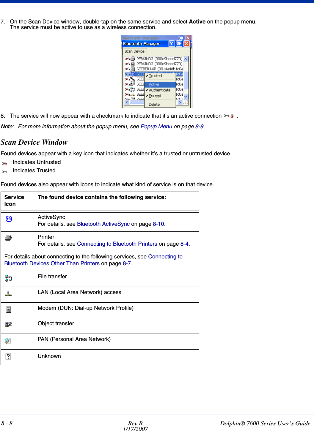 8 - 8 Rev B1/17/2007Dolphin® 7600 Series User’s Guide7. On the Scan Device window, double-tap on the same service and select Active on the popup menu.The service must be active to use as a wireless connection.8. The service will now appear with a checkmark to indicate that it’s an active connection  .Note: For more information about the popup menu, see Popup Menu on page 8-9.Scan Device WindowFound devices appear with a key icon that indicates whether it’s a trusted or untrusted device. Indicates UntrustedIndicates TrustedFound devices also appear with icons to indicate what kind of service is on that device.Service IconThe found device contains the following service:ActiveSyncFor details, see Bluetooth ActiveSync on page 8-10.PrinterFor details, see Connecting to Bluetooth Printers on page 8-4.For details about connecting to the following services, see Connecting to Bluetooth Devices Other Than Printers on page 8-7.File transferLAN (Local Area Network) accessModem (DUN: Dial-up Network Profile)Object transferPAN (Personal Area Network)Unknown