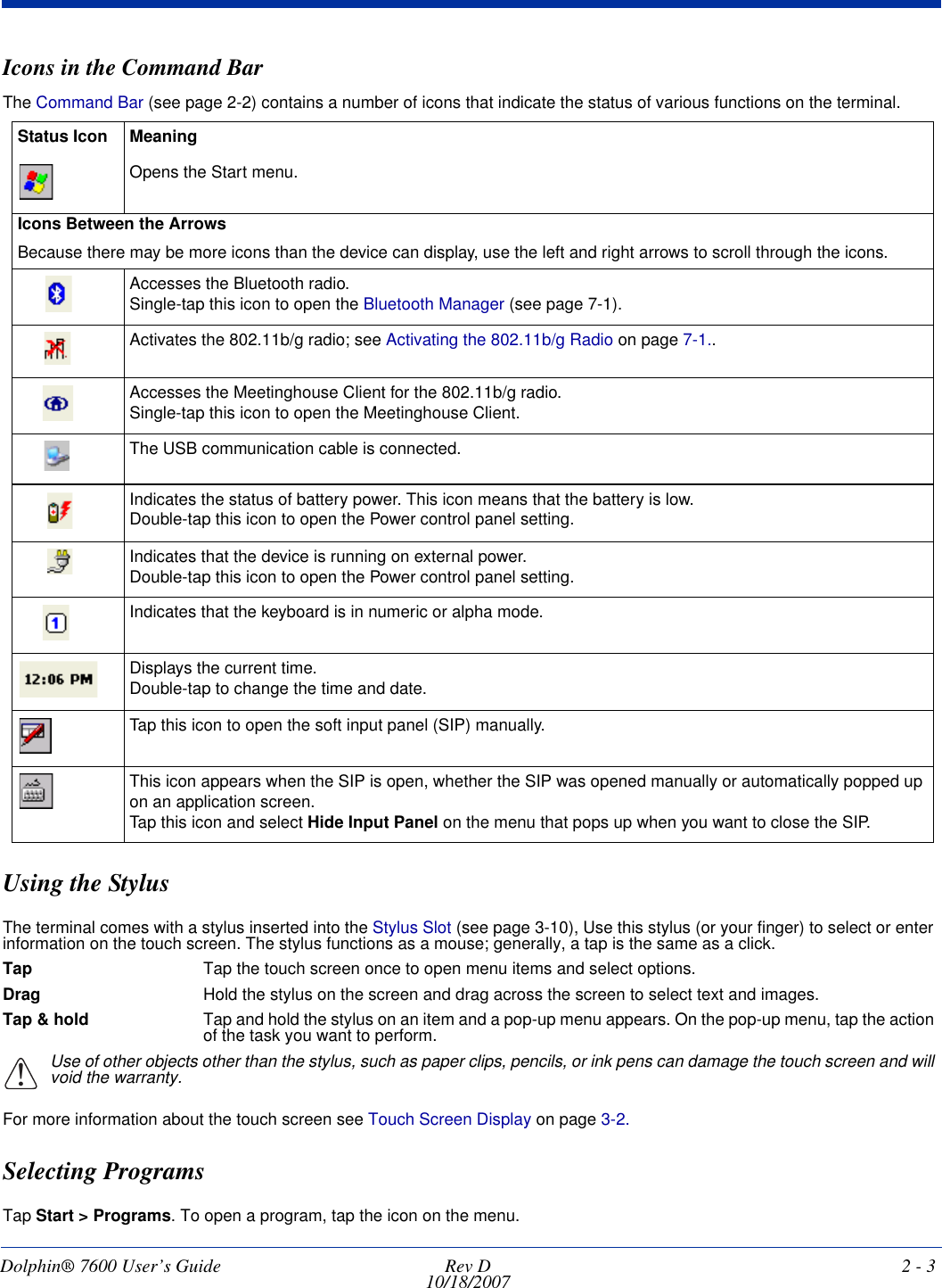 Dolphin® 7600 User’s Guide  Rev D10/18/2007 2 - 3Icons in the Command BarThe Command Bar (see page 2-2) contains a number of icons that indicate the status of various functions on the terminal.Using the StylusThe terminal comes with a stylus inserted into the Stylus Slot (see page 3-10), Use this stylus (or your finger) to select or enter information on the touch screen. The stylus functions as a mouse; generally, a tap is the same as a click.Tap Tap the touch screen once to open menu items and select options.Drag Hold the stylus on the screen and drag across the screen to select text and images.Tap &amp; hold Tap and hold the stylus on an item and a pop-up menu appears. On the pop-up menu, tap the action of the task you want to perform.Use of other objects other than the stylus, such as paper clips, pencils, or ink pens can damage the touch screen and will void the warranty.For more information about the touch screen see Touch Screen Display on page 3-2.Selecting ProgramsTap Start &gt; Programs. To open a program, tap the icon on the menu.Status Icon MeaningOpens the Start menu.Icons Between the ArrowsBecause there may be more icons than the device can display, use the left and right arrows to scroll through the icons. Accesses the Bluetooth radio. Single-tap this icon to open the Bluetooth Manager (see page 7-1).Activates the 802.11b/g radio; see Activating the 802.11b/g Radio on page 7-1..Accesses the Meetinghouse Client for the 802.11b/g radio.Single-tap this icon to open the Meetinghouse Client.The USB communication cable is connected.Indicates the status of battery power. This icon means that the battery is low. Double-tap this icon to open the Power control panel setting. Indicates that the device is running on external power. Double-tap this icon to open the Power control panel setting. Indicates that the keyboard is in numeric or alpha mode.Displays the current time.Double-tap to change the time and date.Tap this icon to open the soft input panel (SIP) manually.This icon appears when the SIP is open, whether the SIP was opened manually or automatically popped up on an application screen. Tap this icon and select Hide Input Panel on the menu that pops up when you want to close the SIP.!