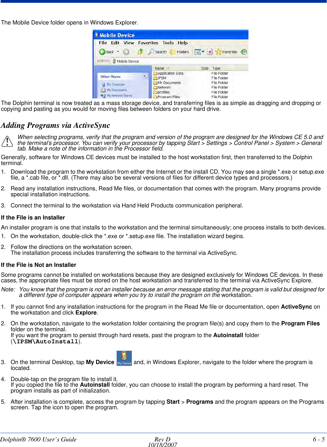 Dolphin® 7600 User’s Guide  Rev D10/18/2007 6 - 5The Mobile Device folder opens in Windows Explorer. The Dolphin terminal is now treated as a mass storage device, and transferring files is as simple as dragging and dropping or copying and pasting as you would for moving files between folders on your hard drive.Adding Programs via ActiveSyncWhen selecting programs, verify that the program and version of the program are designed for the Windows CE 5.0 and the terminal’s processor. You can verify your processor by tapping Start &gt; Settings &gt; Control Panel &gt; System &gt; General tab. Make a note of the information in the Processor field. Generally, software for Windows CE devices must be installed to the host workstation first, then transferred to the Dolphin terminal. 1. Download the program to the workstation from either the Internet or the install CD. You may see a single *.exe or setup.exe file, a *.cab file, or *.dll. (There may also be several versions of files for different device types and processors.)2. Read any installation instructions, Read Me files, or documentation that comes with the program. Many programs provide special installation instructions.3. Connect the terminal to the workstation via Hand Held Products communication peripheral.If the File is an InstallerAn installer program is one that installs to the workstation and the terminal simultaneously; one process installs to both devices.1. On the workstation, double-click the *.exe or *.setup.exe file. The installation wizard begins. 2. Follow the directions on the workstation screen. The installation process includes transferring the software to the terminal via ActiveSync. If the File is Not an InstallerSome programs cannot be installed on workstations because they are designed exclusively for Windows CE devices. In these cases, the appropriate files must be stored on the host workstation and transferred to the terminal via ActiveSync Explore. Note: You know that the program is not an installer because an error message stating that the program is valid but designed for a different type of computer appears when you try to install the program on the workstation. 1. If you cannot find any installation instructions for the program in the Read Me file or documentation, open ActiveSync on the workstation and click Explore.2. On the workstation, navigate to the workstation folder containing the program file(s) and copy them to the Program Files folder on the terminal. If you want the program to persist through hard resets, past the program to the Autoinstall folder (\IPSM\AutoInstall).3. On the terminal Desktop, tap My Device   and, in Windows Explorer, navigate to the folder where the program is located.4. Double-tap on the program file to install it.If you copied the file to the Autoinstall folder, you can choose to install the program by performing a hard reset. The program installs as part of initialization. 5. After installation is complete, access the program by tapping Start &gt; Programs and the program appears on the Programs screen. Tap the icon to open the program.!