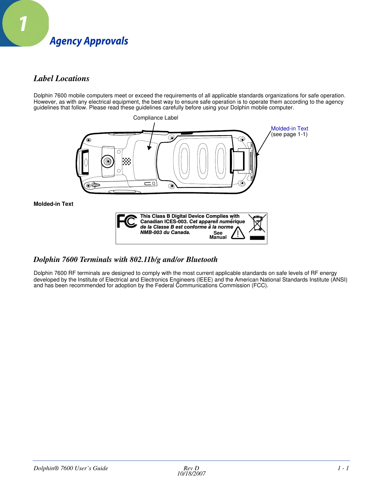 Dolphin® 7600 User’s Guide  Rev D10/18/2007 1 - 11Agency ApprovalsLabel LocationsDolphin 7600 mobile computers meet or exceed the requirements of all applicable standards organizations for safe operation. However, as with any electrical equipment, the best way to ensure safe operation is to operate them according to the agency guidelines that follow. Please read these guidelines carefully before using your Dolphin mobile computer. Molded-in TextDolphin 7600 Terminals with 802.11b/g and/or BluetoothDolphin 7600 RF terminals are designed to comply with the most current applicable standards on safe levels of RF energy developed by the Institute of Electrical and Electronics Engineers (IEEE) and the American National Standards Institute (ANSI) and has been recommended for adoption by the Federal Communications Commission (FCC). Compliance LabelMolded-in Text (see page 1-1)hs a s i t D c C m i tTi Cl s B D gi al evi e o pl es wi hCndiI -00 eaai m uaa anCES3.Ct pprel nu eriq ed l C s e B es con e a a ormea lastform l n e00 u n aNMB- 3 dCaad .!SeeManual