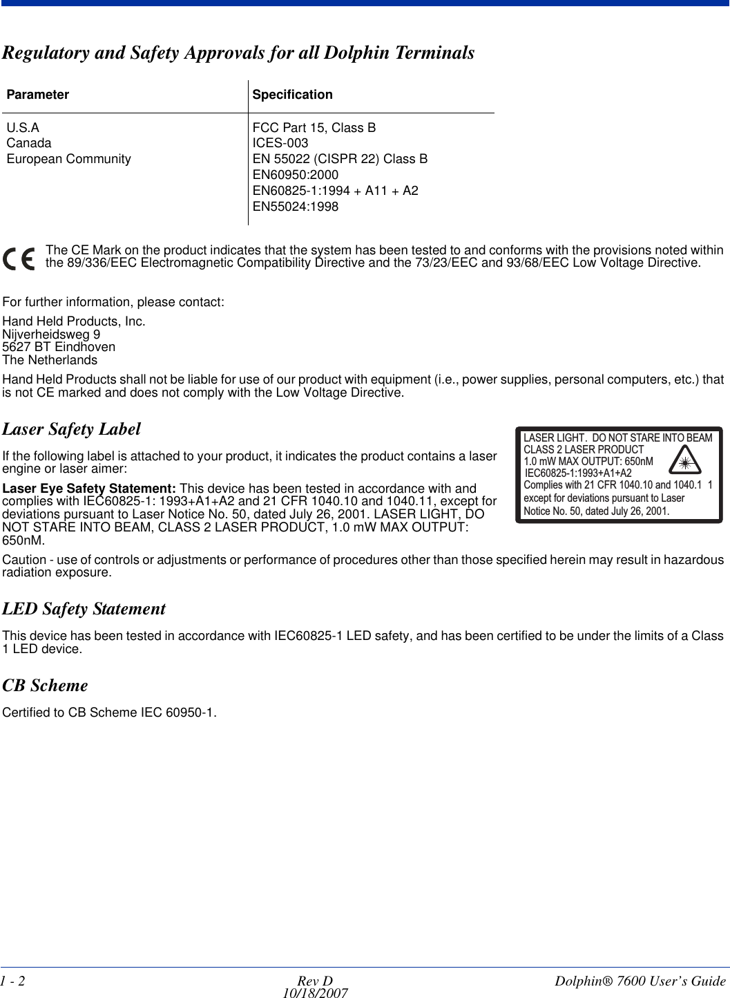1 - 2 Rev D10/18/2007  Dolphin® 7600 User’s GuideRegulatory and Safety Approvals for all Dolphin Terminals The CE Mark on the product indicates that the system has been tested to and conforms with the provisions noted within the 89/336/EEC Electromagnetic Compatibility Directive and the 73/23/EEC and 93/68/EEC Low Voltage Directive.For further information, please contact:Hand Held Products, Inc.Nijverheidsweg 95627 BT EindhovenThe NetherlandsHand Held Products shall not be liable for use of our product with equipment (i.e., power supplies, personal computers, etc.) that is not CE marked and does not comply with the Low Voltage Directive.Laser Safety LabelIf the following label is attached to your product, it indicates the product contains a laser engine or laser aimer: Laser Eye Safety Statement: This device has been tested in accordance with and complies with IEC60825-1: 1993+A1+A2 and 21 CFR 1040.10 and 1040.11, except for deviations pursuant to Laser Notice No. 50, dated July 26, 2001. LASER LIGHT, DO NOT STARE INTO BEAM, CLASS 2 LASER PRODUCT, 1.0 mW MAX OUTPUT: 650nM. Caution - use of controls or adjustments or performance of procedures other than those specified herein may result in hazardous radiation exposure.LED Safety StatementThis device has been tested in accordance with IEC60825-1 LED safety, and has been certified to be under the limits of a Class 1 LED device.CB SchemeCertified to CB Scheme IEC 60950-1.Parameter SpecificationU.S.ACanadaEuropean CommunityFCC Part 15, Class BICES-003EN 55022 (CISPR 22) Class BEN60950:2000EN60825-1:1994 + A11 + A2EN55024:1998LASER LIGHT. DO NOT STARE INTO BEAM1.0 mW MAX OUTPUT: 650nMIEC60825-1:1993+A1+A2CLASS 2 LASER PRODUCTComplies with 21 CFR 1040.10 and 1040.1 1except for deviations pursuant to Laser Notice No. 50, dated July 26, 2001.