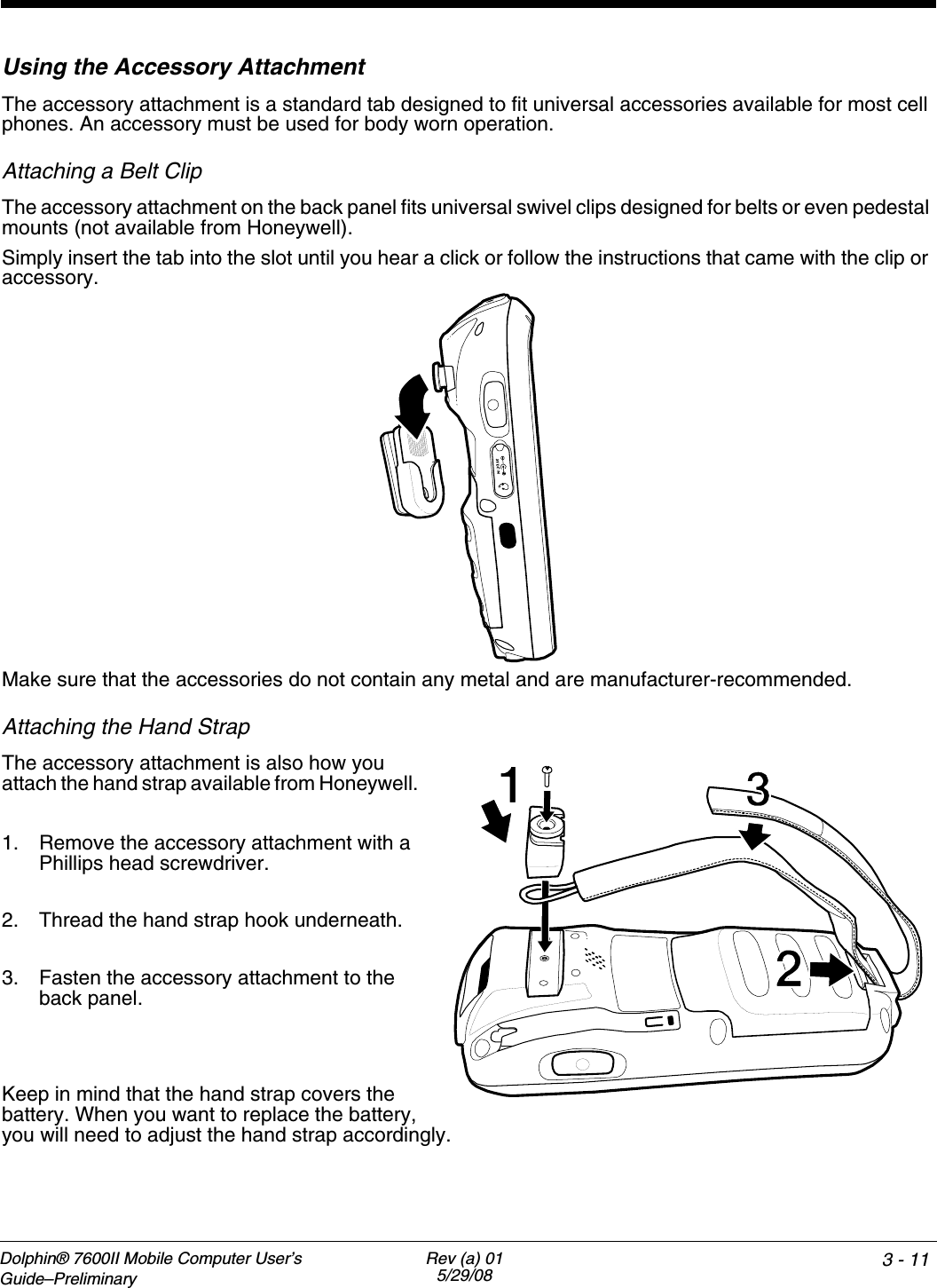 Dolphin® 7600II Mobile Computer User’s Guide–PreliminaryRev (a) 015/29/08 3 - 11Using the Accessory AttachmentThe accessory attachment is a standard tab designed to fit universal accessories available for most cell phones. An accessory must be used for body worn operation.Attaching a Belt ClipThe accessory attachment on the back panel fits universal swivel clips designed for belts or even pedestal mounts (not available from Honeywell). Simply insert the tab into the slot until you hear a click or follow the instructions that came with the clip or accessory.Make sure that the accessories do not contain any metal and are manufacturer-recommended.Attaching the Hand StrapThe accessory attachment is also how you attach the hand strap available from Honeywell. 1. Remove the accessory attachment with a Phillips head screwdriver. 2. Thread the hand strap hook underneath.3. Fasten the accessory attachment to the back panel.Keep in mind that the hand strap covers the battery. When you want to replace the battery, you will need to adjust the hand strap accordingly.