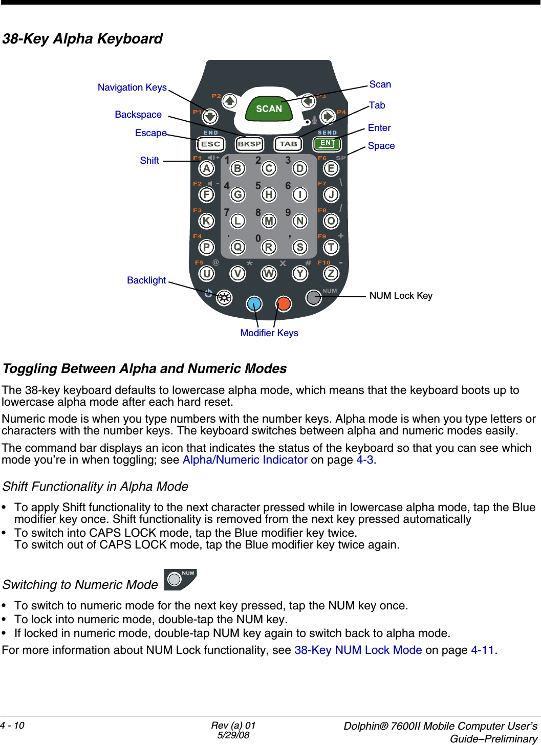 4 - 10 Rev (a) 015/29/08  Dolphin® 7600II Mobile Computer User’sGuide–Preliminary38-Key Alpha KeyboardToggling Between Alpha and Numeric ModesThe 38-key keyboard defaults to lowercase alpha mode, which means that the keyboard boots up to lowercase alpha mode after each hard reset.Numeric mode is when you type numbers with the number keys. Alpha mode is when you type letters or characters with the number keys. The keyboard switches between alpha and numeric modes easily. The command bar displays an icon that indicates the status of the keyboard so that you can see which mode you’re in when toggling; see Alpha/Numeric Indicator on page 4-3.Shift Functionality in Alpha Mode• To apply Shift functionality to the next character pressed while in lowercase alpha mode, tap the Blue modifier key once. Shift functionality is removed from the next key pressed automatically• To switch into CAPS LOCK mode, tap the Blue modifier key twice. To switch out of CAPS LOCK mode, tap the Blue modifier key twice again.Switching to Numeric Mode• To switch to numeric mode for the next key pressed, tap the NUM key once. • To lock into numeric mode, double-tap the NUM key. • If locked in numeric mode, double-tap NUM key again to switch back to alpha mode.For more information about NUM Lock functionality, see 38-Key NUM Lock Mode on page 4-11.BacklightModifier KeysEscapeNavigation KeysTab ShiftEnterScanBackspaceSpaceNUM Lock Key