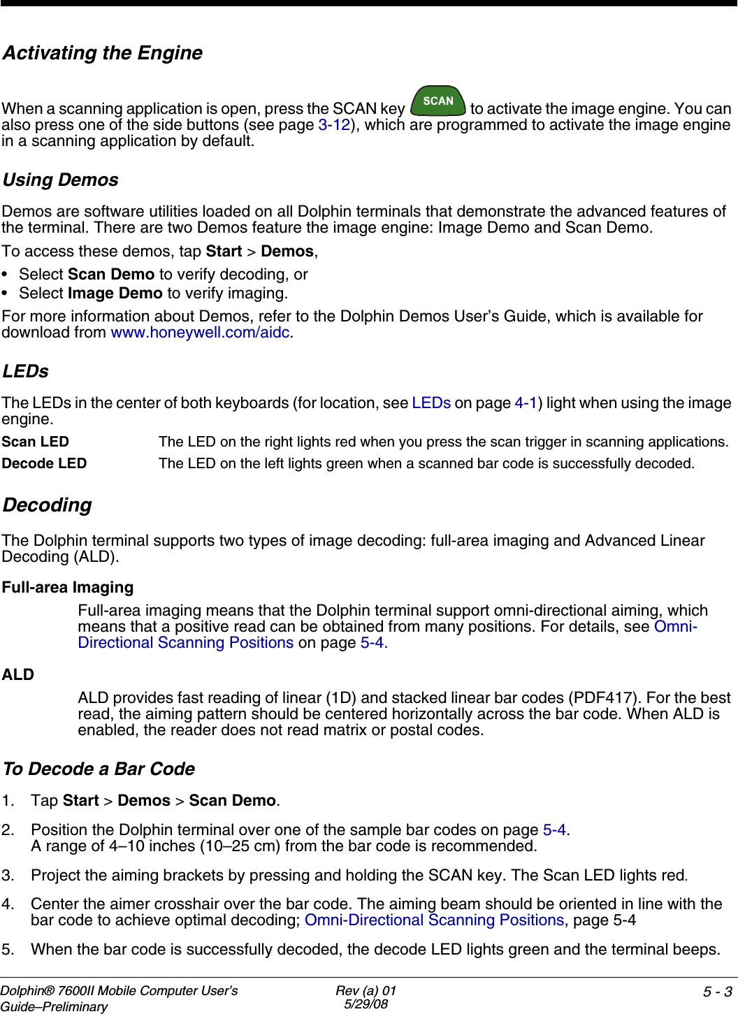 Dolphin® 7600II Mobile Computer User’s Guide–PreliminaryRev (a) 015/29/08 5 - 3Activating the EngineWhen a scanning application is open, press the SCAN key   to activate the image engine. You can also press one of the side buttons (see page 3-12), which are programmed to activate the image engine in a scanning application by default.Using DemosDemos are software utilities loaded on all Dolphin terminals that demonstrate the advanced features of the terminal. There are two Demos feature the image engine: Image Demo and Scan Demo.To access these demos, tap Start &gt; Demos,•Select Scan Demo to verify decoding, or•Select Image Demo to verify imaging.For more information about Demos, refer to the Dolphin Demos User’s Guide, which is available for download from www.honeywell.com/aidc.LEDsThe LEDs in the center of both keyboards (for location, see LEDs on page 4-1) light when using the image engine.Scan LED  The LED on the right lights red when you press the scan trigger in scanning applications.Decode LED  The LED on the left lights green when a scanned bar code is successfully decoded.DecodingThe Dolphin terminal supports two types of image decoding: full-area imaging and Advanced Linear Decoding (ALD).Full-area ImagingFull-area imaging means that the Dolphin terminal support omni-directional aiming, which means that a positive read can be obtained from many positions. For details, see Omni-Directional Scanning Positions on page 5-4. ALDALD provides fast reading of linear (1D) and stacked linear bar codes (PDF417). For the best read, the aiming pattern should be centered horizontally across the bar code. When ALD is enabled, the reader does not read matrix or postal codes.To Decode a Bar Code1. Tap Start &gt; Demos &gt; Scan Demo.2. Position the Dolphin terminal over one of the sample bar codes on page 5-4.A range of 4–10 inches (10–25 cm) from the bar code is recommended. 3. Project the aiming brackets by pressing and holding the SCAN key. The Scan LED lights red.4. Center the aimer crosshair over the bar code. The aiming beam should be oriented in line with the bar code to achieve optimal decoding; Omni-Directional Scanning Positions, page 5-45. When the bar code is successfully decoded, the decode LED lights green and the terminal beeps.