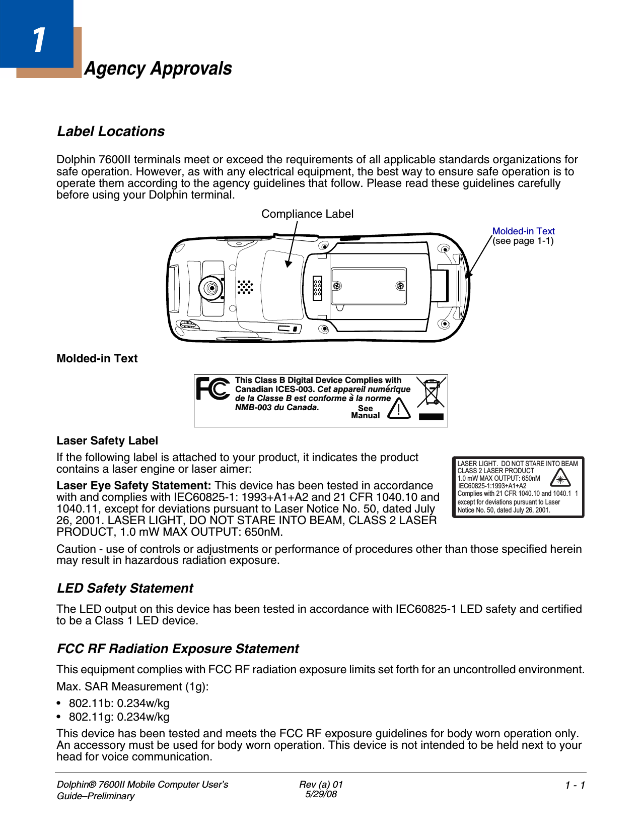 Dolphin® 7600II Mobile Computer User’s Guide–PreliminaryRev (a) 015/29/08 1 - 11Agency ApprovalsLabel LocationsDolphin 7600II terminals meet or exceed the requirements of all applicable standards organizations for safe operation. However, as with any electrical equipment, the best way to ensure safe operation is to operate them according to the agency guidelines that follow. Please read these guidelines carefully before using your Dolphin terminal. Molded-in TextLaser Safety LabelIf the following label is attached to your product, it indicates the product contains a laser engine or laser aimer: Laser Eye Safety Statement: This device has been tested in accordance with and complies with IEC60825-1: 1993+A1+A2 and 21 CFR 1040.10 and 1040.11, except for deviations pursuant to Laser Notice No. 50, dated July 26, 2001. LASER LIGHT, DO NOT STARE INTO BEAM, CLASS 2 LASER PRODUCT, 1.0 mW MAX OUTPUT: 650nM. Caution - use of controls or adjustments or performance of procedures other than those specified herein may result in hazardous radiation exposure.LED Safety StatementThe LED output on this device has been tested in accordance with IEC60825-1 LED safety and certified to be a Class 1 LED device.FCC RF Radiation Exposure StatementThis equipment complies with FCC RF radiation exposure limits set forth for an uncontrolled environment.Max. SAR Measurement (1g):• 802.11b: 0.234w/kg • 802.11g: 0.234w/kg This device has been tested and meets the FCC RF exposure guidelines for body worn operation only. An accessory must be used for body worn operation. This device is not intended to be held next to your head for voice communication.Compliance LabelMolded-in Text (see page 1-1)hs a s i t D c Cm i tTiCl s B D gi al evi e o pl es wi hCndiI -00 eaai muaa anCES3.Ct pprelnu eriq ed l C s e B es con e aa ormea lastform l n e00 u n aNMB- 3 dCaad.!SeeManualLASER LIGHT. DO NOT STARE INTO BEAM1.0 mW MAX OUTPUT: 650nMIEC60825-1:1993+A1+A2CLASS 2 LASER PRODUCTComplies with 21 CFR 1040.10 and 1040.1 1except for deviations pursuant to Laser Notice No. 50, dated July 26, 2001.