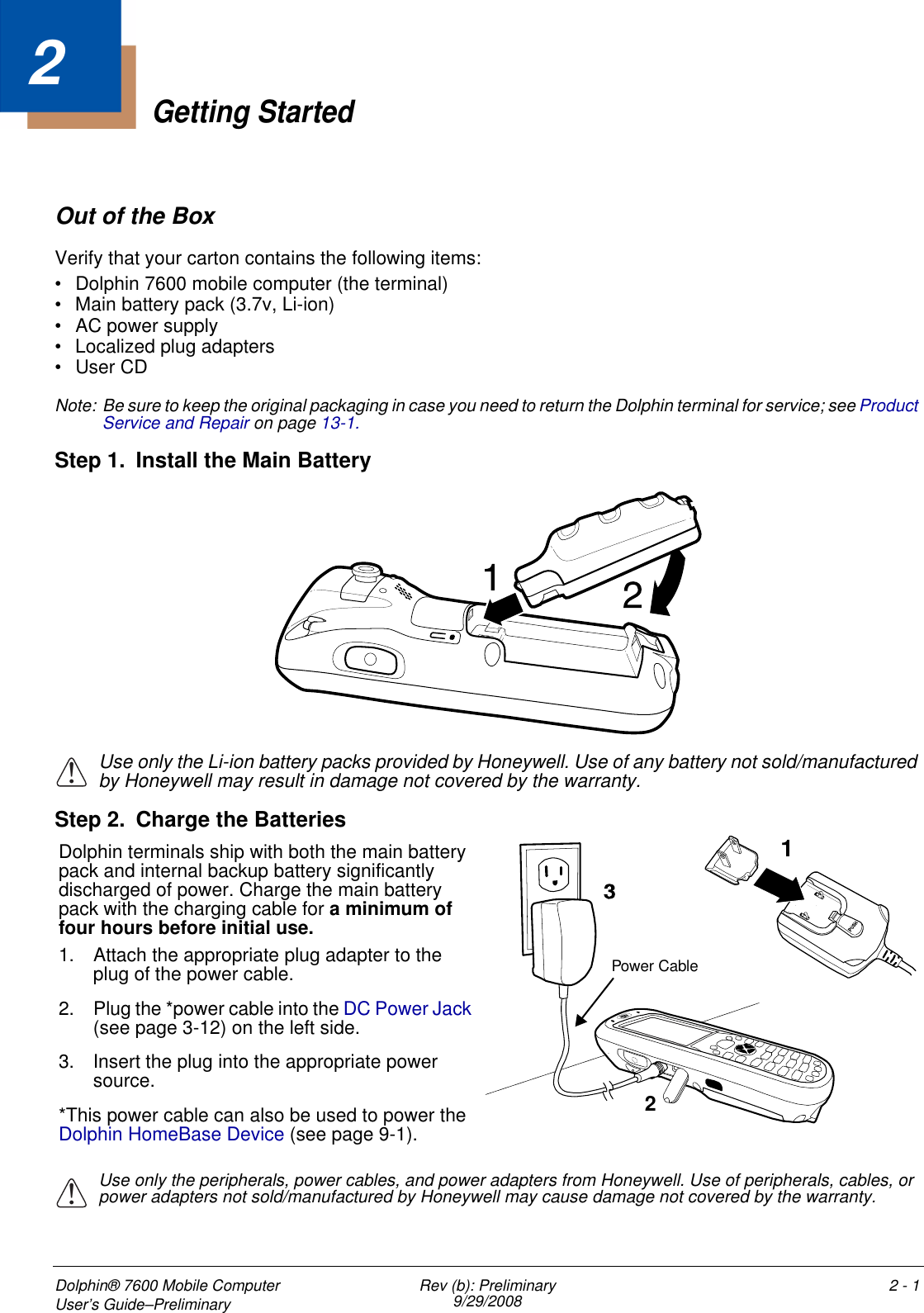 Dolphin® 7600 Mobile Computer User’s Guide–Preliminary Rev (b): Preliminary9/29/2008 2 - 12Getting StartedOut of the BoxVerify that your carton contains the following items: • Dolphin 7600 mobile computer (the terminal)• Main battery pack (3.7v, Li-ion)• AC power supply• Localized plug adapters •User CDNote: Be sure to keep the original packaging in case you need to return the Dolphin terminal for service; see Product Service and Repair on page 13-1. Step 1. Install the Main Battery    Use only the Li-ion battery packs provided by Honeywell. Use of any battery not sold/manufactured by Honeywell may result in damage not covered by the warranty. Step 2. Charge the BatteriesUse only the peripherals, power cables, and power adapters from Honeywell. Use of peripherals, cables, or power adapters not sold/manufactured by Honeywell may cause damage not covered by the warranty.!21Dolphin terminals ship with both the main battery pack and internal backup battery significantly discharged of power. Charge the main battery pack with the charging cable for a minimum of four hours before initial use.1. Attach the appropriate plug adapter to the plug of the power cable.2. Plug the *power cable into the DC Power Jack (see page 3-12) on the left side. 3. Insert the plug into the appropriate power source. *This power cable can also be used to power the Dolphin HomeBase Device (see page 9-1).Power Cable!