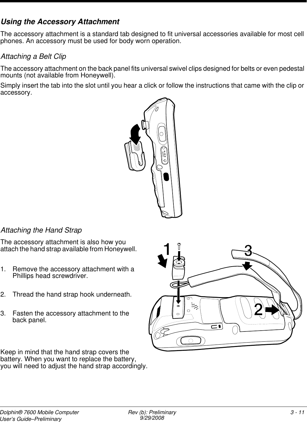 Dolphin® 7600 Mobile Computer User’s Guide–Preliminary Rev (b): Preliminary9/29/2008 3 - 11Using the Accessory AttachmentThe accessory attachment is a standard tab designed to fit universal accessories available for most cell phones. An accessory must be used for body worn operation.Attaching a Belt ClipThe accessory attachment on the back panel fits universal swivel clips designed for belts or even pedestal mounts (not available from Honeywell). Simply insert the tab into the slot until you hear a click or follow the instructions that came with the clip or accessory.Attaching the Hand StrapThe accessory attachment is also how you attach the hand strap available from Honeywell. 1. Remove the accessory attachment with a Phillips head screwdriver. 2. Thread the hand strap hook underneath.3. Fasten the accessory attachment to the back panel.Keep in mind that the hand strap covers the battery. When you want to replace the battery, you will need to adjust the hand strap accordingly.