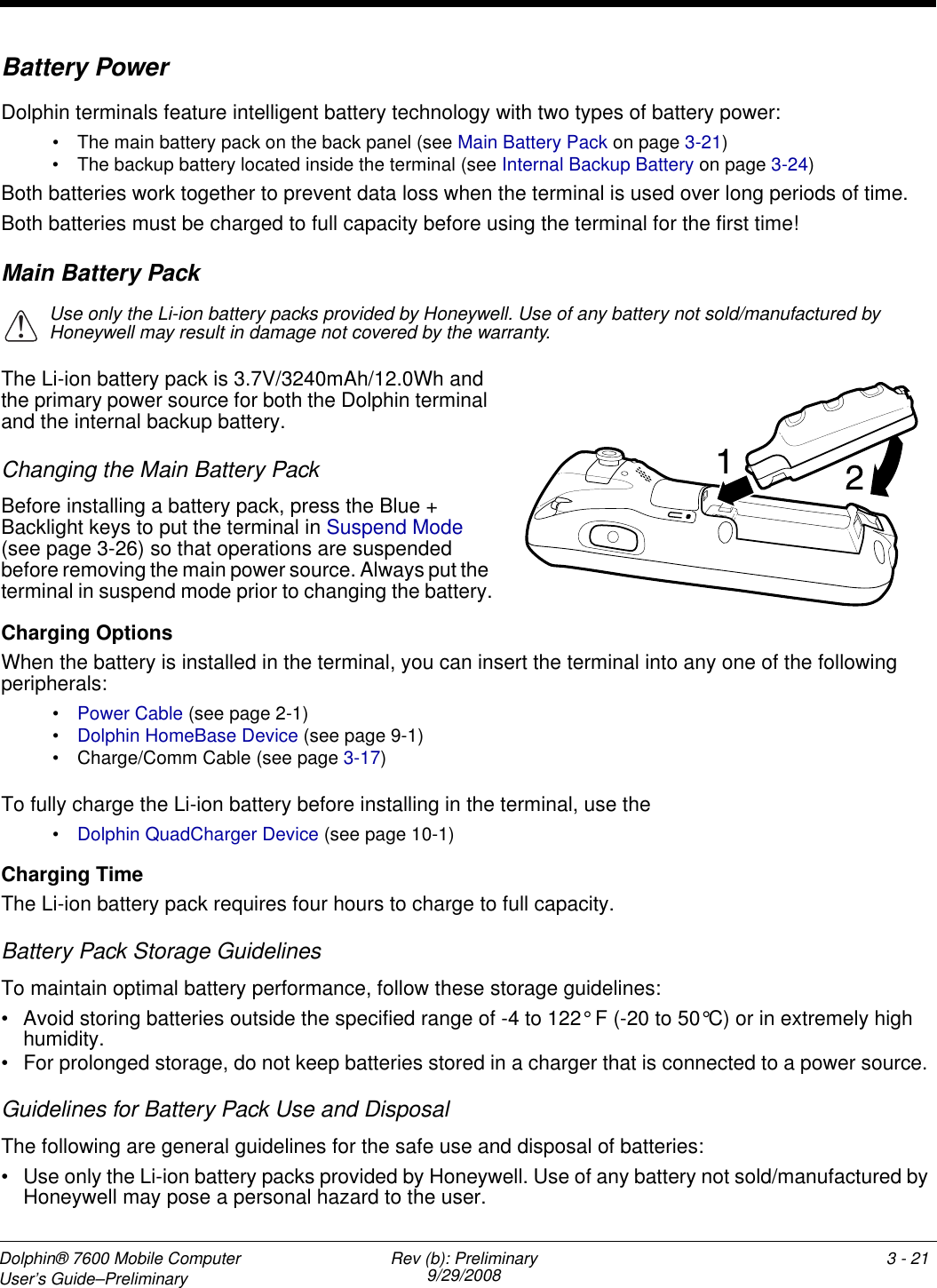 Dolphin® 7600 Mobile Computer User’s Guide–Preliminary Rev (b): Preliminary9/29/2008 3 - 21Battery PowerDolphin terminals feature intelligent battery technology with two types of battery power: • The main battery pack on the back panel (see Main Battery Pack on page 3-21)• The backup battery located inside the terminal (see Internal Backup Battery on page 3-24)Both batteries work together to prevent data loss when the terminal is used over long periods of time. Both batteries must be charged to full capacity before using the terminal for the first time! Main Battery PackUse only the Li-ion battery packs provided by Honeywell. Use of any battery not sold/manufactured by Honeywell may result in damage not covered by the warranty.The Li-ion battery pack is 3.7V/3240mAh/12.0Wh and the primary power source for both the Dolphin terminal and the internal backup battery. Changing the Main Battery PackBefore installing a battery pack, press the Blue + Backlight keys to put the terminal in Suspend Mode (see page 3-26) so that operations are suspended before removing the main power source. Always put the terminal in suspend mode prior to changing the battery.Charging OptionsWhen the battery is installed in the terminal, you can insert the terminal into any one of the following peripherals:•Power Cable (see page 2-1)•Dolphin HomeBase Device (see page 9-1)• Charge/Comm Cable (see page 3-17)To fully charge the Li-ion battery before installing in the terminal, use the •Dolphin QuadCharger Device (see page 10-1)Charging TimeThe Li-ion battery pack requires four hours to charge to full capacity.Battery Pack Storage GuidelinesTo maintain optimal battery performance, follow these storage guidelines:• Avoid storing batteries outside the specified range of -4 to 122° F (-20 to 50°C) or in extremely high humidity.• For prolonged storage, do not keep batteries stored in a charger that is connected to a power source. Guidelines for Battery Pack Use and DisposalThe following are general guidelines for the safe use and disposal of batteries:• Use only the Li-ion battery packs provided by Honeywell. Use of any battery not sold/manufactured by Honeywell may pose a personal hazard to the user.!