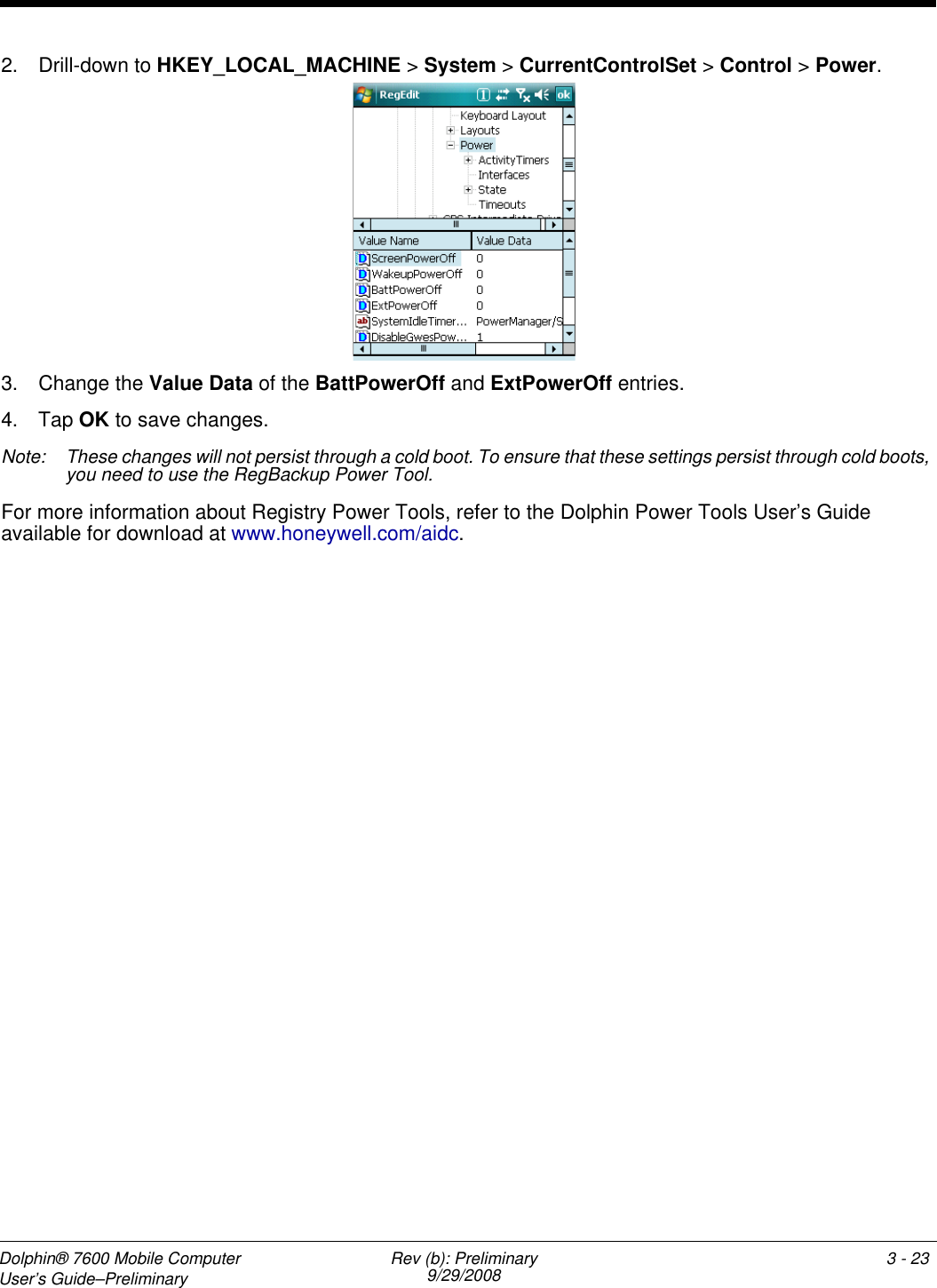 Dolphin® 7600 Mobile Computer User’s Guide–Preliminary Rev (b): Preliminary9/29/2008 3 - 232. Drill-down to HKEY_LOCAL_MACHINE &gt; System &gt; CurrentControlSet &gt; Control &gt; Power. 3. Change the Value Data of the BattPowerOff and ExtPowerOff entries. 4. Tap OK to save changes.Note: These changes will not persist through a cold boot. To ensure that these settings persist through cold boots, you need to use the RegBackup Power Tool.For more information about Registry Power Tools, refer to the Dolphin Power Tools User’s Guide available for download at www.honeywell.com/aidc.