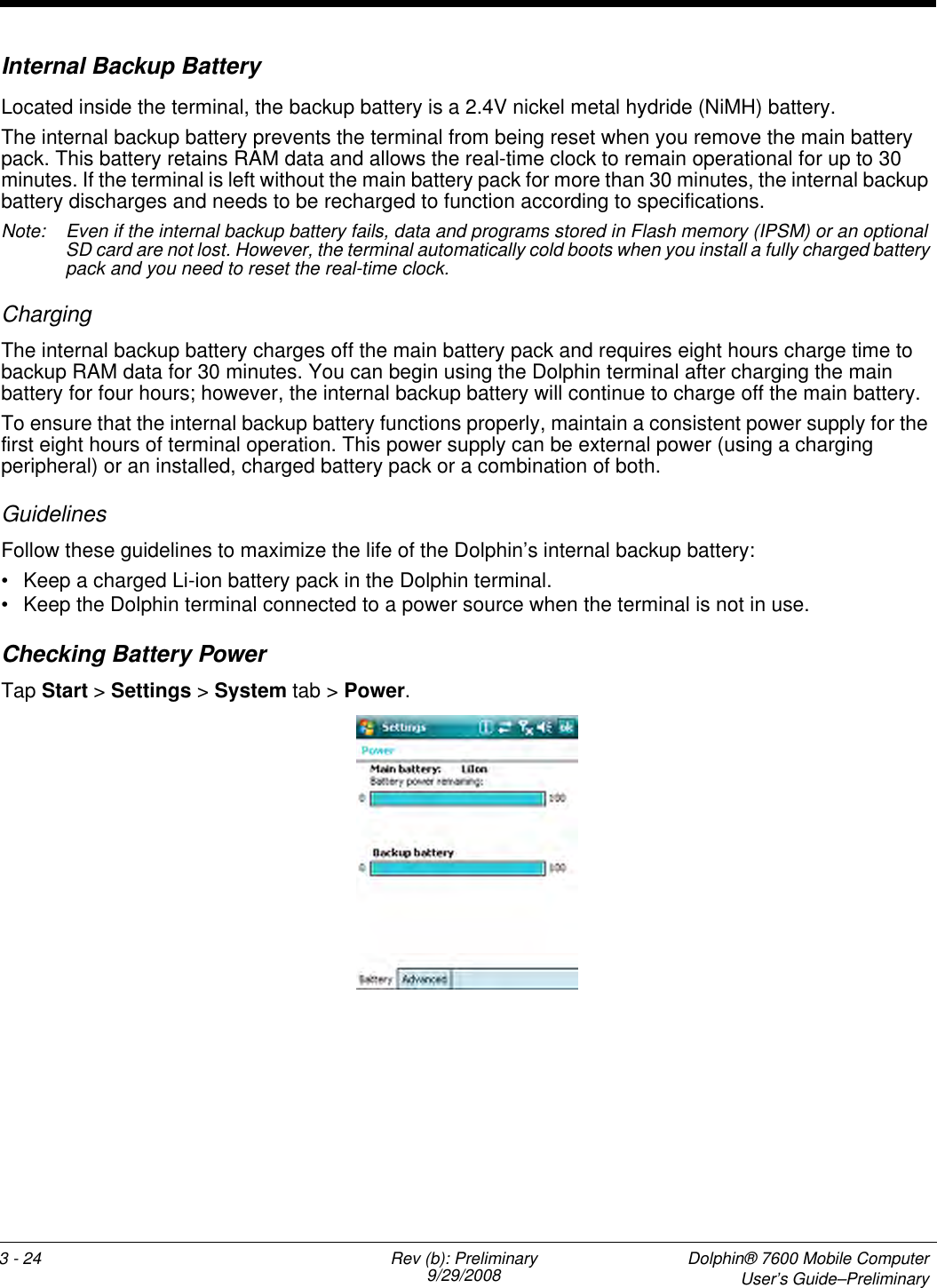 3 - 24 Rev (b): Preliminary9/29/2008  Dolphin® 7600 Mobile ComputerUser’s Guide–PreliminaryInternal Backup BatteryLocated inside the terminal, the backup battery is a 2.4V nickel metal hydride (NiMH) battery.The internal backup battery prevents the terminal from being reset when you remove the main battery pack. This battery retains RAM data and allows the real-time clock to remain operational for up to 30 minutes. If the terminal is left without the main battery pack for more than 30 minutes, the internal backup battery discharges and needs to be recharged to function according to specifications. Note: Even if the internal backup battery fails, data and programs stored in Flash memory (IPSM) or an optional SD card are not lost. However, the terminal automatically cold boots when you install a fully charged battery pack and you need to reset the real-time clock.ChargingThe internal backup battery charges off the main battery pack and requires eight hours charge time to backup RAM data for 30 minutes. You can begin using the Dolphin terminal after charging the main battery for four hours; however, the internal backup battery will continue to charge off the main battery. To ensure that the internal backup battery functions properly, maintain a consistent power supply for the first eight hours of terminal operation. This power supply can be external power (using a charging peripheral) or an installed, charged battery pack or a combination of both.Guidelines Follow these guidelines to maximize the life of the Dolphin’s internal backup battery:• Keep a charged Li-ion battery pack in the Dolphin terminal. • Keep the Dolphin terminal connected to a power source when the terminal is not in use. Checking Battery PowerTap Start &gt; Settings &gt; System tab &gt; Power. 