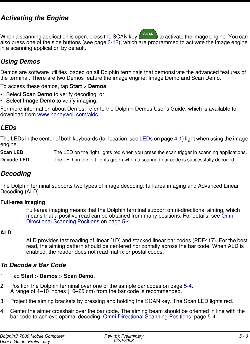 Dolphin® 7600 Mobile Computer User’s Guide–Preliminary Rev (b): Preliminary9/29/2008 5 - 3Activating the EngineWhen a scanning application is open, press the SCAN key   to activate the image engine. You can also press one of the side buttons (see page 3-12), which are programmed to activate the image engine in a scanning application by default.Using DemosDemos are software utilities loaded on all Dolphin terminals that demonstrate the advanced features of the terminal. There are two Demos feature the image engine: Image Demo and Scan Demo.To access these demos, tap Start &gt; Demos,• Select Scan Demo to verify decoding, or• Select Image Demo to verify imaging.For more information about Demos, refer to the Dolphin Demos User’s Guide, which is available for download from www.honeywell.com/aidc.LEDsThe LEDs in the center of both keyboards (for location, see LEDs on page 4-1) light when using the image engine.Scan LED  The LED on the right lights red when you press the scan trigger in scanning applications.Decode LED  The LED on the left lights green when a scanned bar code is successfully decoded.DecodingThe Dolphin terminal supports two types of image decoding: full-area imaging and Advanced Linear Decoding (ALD).Full-area ImagingFull-area imaging means that the Dolphin terminal support omni-directional aiming, which means that a positive read can be obtained from many positions. For details, see Omni-Directional Scanning Positions on page 5-4. ALDALD provides fast reading of linear (1D) and stacked linear bar codes (PDF417). For the best read, the aiming pattern should be centered horizontally across the bar code. When ALD is enabled, the reader does not read matrix or postal codes.To Decode a Bar Code1. Tap Start &gt; Demos &gt; Scan Demo.2. Position the Dolphin terminal over one of the sample bar codes on page 5-4.A range of 4–10 inches (10–25 cm) from the bar code is recommended. 3. Project the aiming brackets by pressing and holding the SCAN key. The Scan LED lights red.4. Center the aimer crosshair over the bar code. The aiming beam should be oriented in line with the bar code to achieve optimal decoding; Omni-Directional Scanning Positions, page 5-4