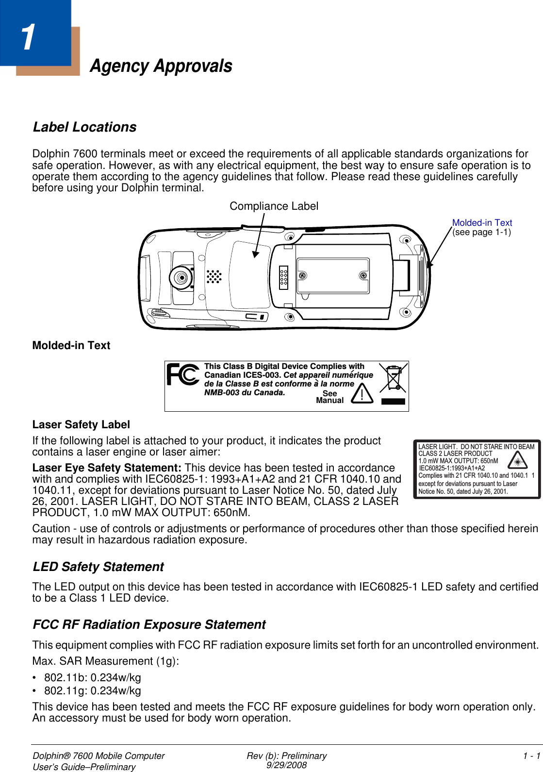 Dolphin® 7600 Mobile Computer User’s Guide–Preliminary Rev (b): Preliminary9/29/2008 1 - 11Agency ApprovalsLabel LocationsDolphin 7600 terminals meet or exceed the requirements of all applicable standards organizations for safe operation. However, as with any electrical equipment, the best way to ensure safe operation is to operate them according to the agency guidelines that follow. Please read these guidelines carefully before using your Dolphin terminal. Molded-in TextLaser Safety LabelIf the following label is attached to your product, it indicates the product contains a laser engine or laser aimer: Laser Eye Safety Statement: This device has been tested in accordance with and complies with IEC60825-1: 1993+A1+A2 and 21 CFR 1040.10 and 1040.11, except for deviations pursuant to Laser Notice No. 50, dated July 26, 2001. LASER LIGHT, DO NOT STARE INTO BEAM, CLASS 2 LASER PRODUCT, 1.0 mW MAX OUTPUT: 650nM. Caution - use of controls or adjustments or performance of procedures other than those specified herein may result in hazardous radiation exposure.LED Safety StatementThe LED output on this device has been tested in accordance with IEC60825-1 LED safety and certified to be a Class 1 LED device.FCC RF Radiation Exposure StatementThis equipment complies with FCC RF radiation exposure limits set forth for an uncontrolled environment. Max. SAR Measurement (1g):• 802.11b: 0.234w/kg • 802.11g: 0.234w/kgThis device has been tested and meets the FCC RF exposure guidelines for body worn operation only. An accessory must be used for body worn operation. Compliance LabelMolded-in Text (see page 1-1)hs a s i t D c Cm i tT i Cl s B D gi al evi e o pl es wi hCndiI -00 eaai muaa anCES3.Ct pprel nu eriq ed l C s e B es con e a a ormea lastform l n e00 u n aNMB- 3 dCaad .!SeeManualLASER LIGHT. DO NOT STARE INTO BEAM1.0 mW MAX OUTPUT: 650nMIEC60825-1:1993+A1+A2CLASS 2 LASER PRODUCTComplies with 21 CFR 1040.10 and 1040.1 1except for deviations pursuant to Laser Notice No. 50, dated July 26, 2001.