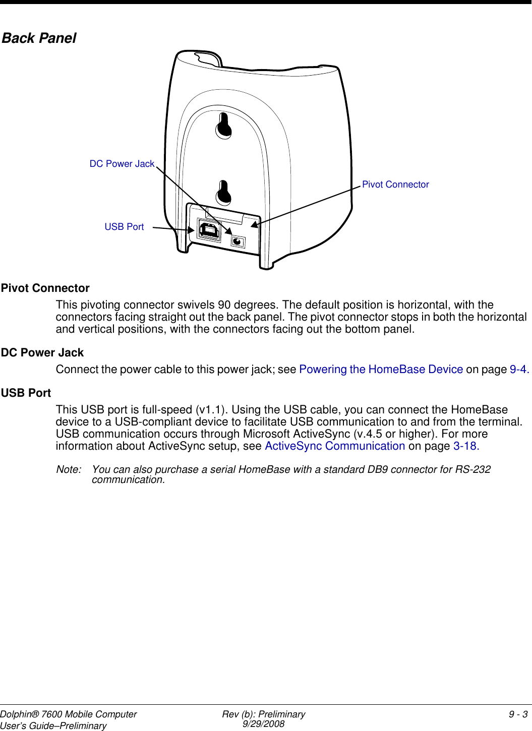 Dolphin® 7600 Mobile Computer User’s Guide–Preliminary Rev (b): Preliminary9/29/2008 9 - 19Dolphin HomeBase DeviceOverviewThe Dolphin HomeBase device is a charging and communication cradle that supports full-speed USB 1.1 communication with a workstation. You can also purchase a serial RS-232 HomeBase device.Battery ChargingThe HomeBase device completes a full charge of the main battery pack in less than four hours. In addition to charging, the HomeBase device powers the intelligent battery charging system in the terminal that protects the battery from being damaged by overcharging. The terminal senses when a battery pack is fully charged and automatically switches to a trickle charge that maintains the battery at full capacity. As a result, terminals may be stored in the HomeBase device indefinitely without damage to the terminals, battery packs, or peripherals. CommunicationThe HomeBase device can communicate via USB or serial RS-232. Data transmission for USB is up to 12 Mbps. Data transmission for serial RS-232 is up to 115 Kbps. HomeBase devices cannot be physically connected to each other–sometimes referred to as “daisy-chaining”–but can be networked together via serial or USB hubs.Convenient Storage The battery charging system makes the HomeBase device a safe and convenient storage receptacle for your terminal.CapacityThe HomeBase device holds one terminal and charges its battery pack. Power SupplyThe power cable that ships with each unit also powers the HomeBase device.Use only the peripherals, power cables, and power adapters from Honeywell. Use of peripherals, cables, or power adapters not sold/manufactured by Honeywell may cause damage not covered by the warranty.Use only the Li-ion battery packs provided by Honeywell. Use of any battery not sold/manufactured by Honeywell may result in damage not covered by the warranty. !!