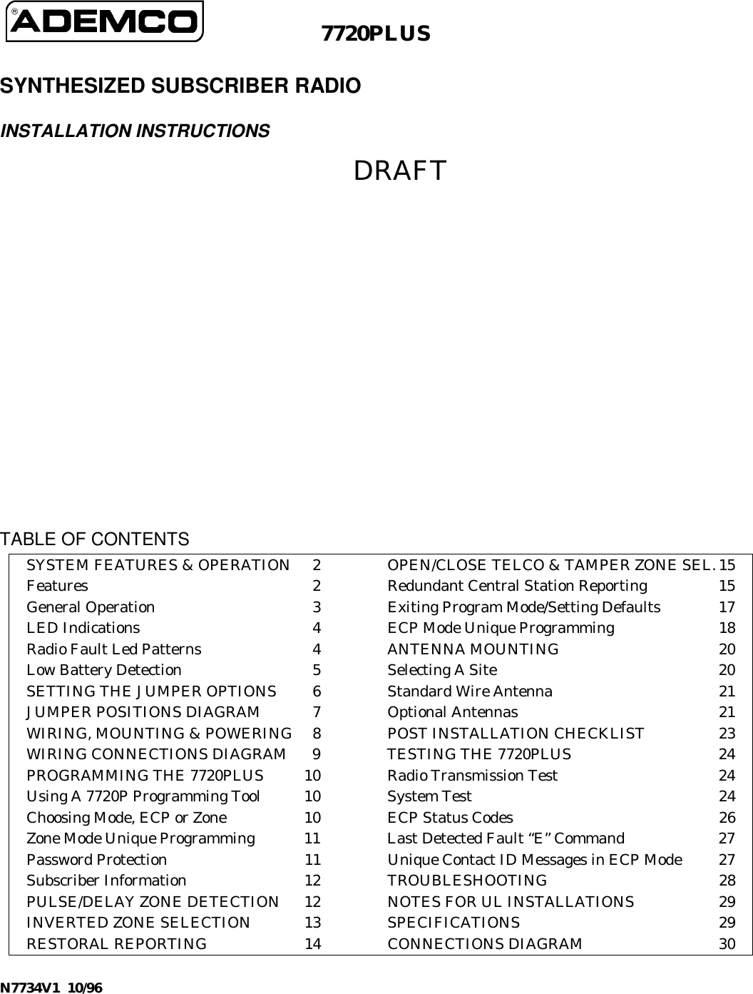 N7734V1  10/967720PLUSSYNTHESIZED SUBSCRIBER RADIOINSTALLATION INSTRUCTIONSDRAFTTABLE OF CONTENTSSYSTEM FEATURES &amp; OPERATION 2 OPEN/CLOSE TELCO &amp; TAMPER ZONE SEL.15Features 2 Redundant Central Station Reporting 15General Operation 3 Exiting Program Mode/Setting Defaults 17LED Indications 4 ECP Mode Unique Programming 18Radio Fault Led Patterns 4 ANTENNA MOUNTING 20Low Battery Detection 5 Selecting A Site  20SETTING THE JUMPER OPTIONS 6 Standard Wire Antenna 21JUMPER POSITIONS DIAGRAM 7 Optional Antennas 21WIRING, MOUNTING &amp; POWERING 8 POST INSTALLATION CHECKLIST 23WIRING CONNECTIONS DIAGRAM 9 TESTING THE 7720PLUS 24PROGRAMMING THE 7720PLUS 10 Radio Transmission Test 24Using A 7720P Programming Tool 10 System Test 24Choosing Mode, ECP or Zone 10 ECP Status Codes 26Zone Mode Unique Programming 11 Last Detected Fault “E” Command 27Password Protection 11 Unique Contact ID Messages in ECP Mode 27Subscriber Information 12 TROUBLESHOOTING 28PULSE/DELAY ZONE DETECTION 12 NOTES FOR UL INSTALLATIONS 29INVERTED ZONE SELECTION 13 SPECIFICATIONS 29RESTORAL REPORTING 14 CONNECTIONS DIAGRAM 30