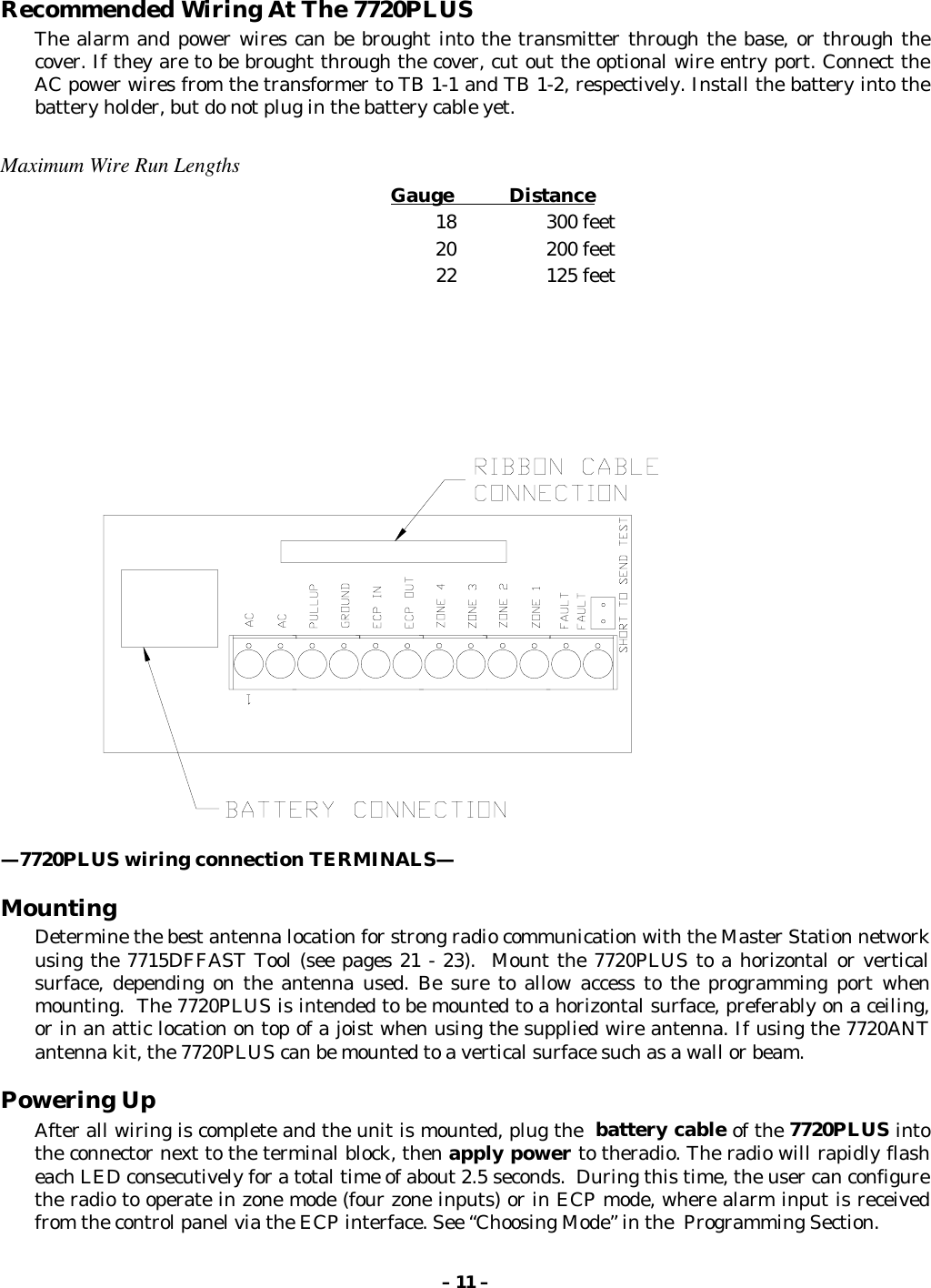 – 11 –Recommended Wiring At The 7720PLUSThe alarm and power wires can be brought into the transmitter through the base, or through thecover. If they are to be brought through the cover, cut out the optional wire entry port. Connect theAC power wires from the transformer to TB 1-1 and TB 1-2, respectively. Install the battery into thebattery holder, but do not plug in the battery cable yet.Maximum Wire Run LengthsGauge           Distance18 300 feet20 200 feet22 125 feet—7720PLUS wiring connection TERMINALS—MountingDetermine the best antenna location for strong radio communication with the Master Station networkusing the 7715DFFAST Tool (see pages 21 - 23).  Mount the 7720PLUS to a horizontal or verticalsurface, depending on the antenna used. Be sure to allow access to the programming port whenmounting.  The 7720PLUS is intended to be mounted to a horizontal surface, preferably on a ceiling,or in an attic location on top of a joist when using the supplied wire antenna. If using the 7720ANTantenna kit, the 7720PLUS can be mounted to a vertical surface such as a wall or beam.Powering UpAfter all wiring is complete and the unit is mounted, plug the  battery cable of the 7720PLUS intothe connector next to the terminal block, then apply power to theradio. The radio will rapidly flasheach LED consecutively for a total time of about 2.5 seconds.  During this time, the user can configurethe radio to operate in zone mode (four zone inputs) or in ECP mode, where alarm input is receivedfrom the control panel via the ECP interface. See “Choosing Mode” in the  Programming Section.