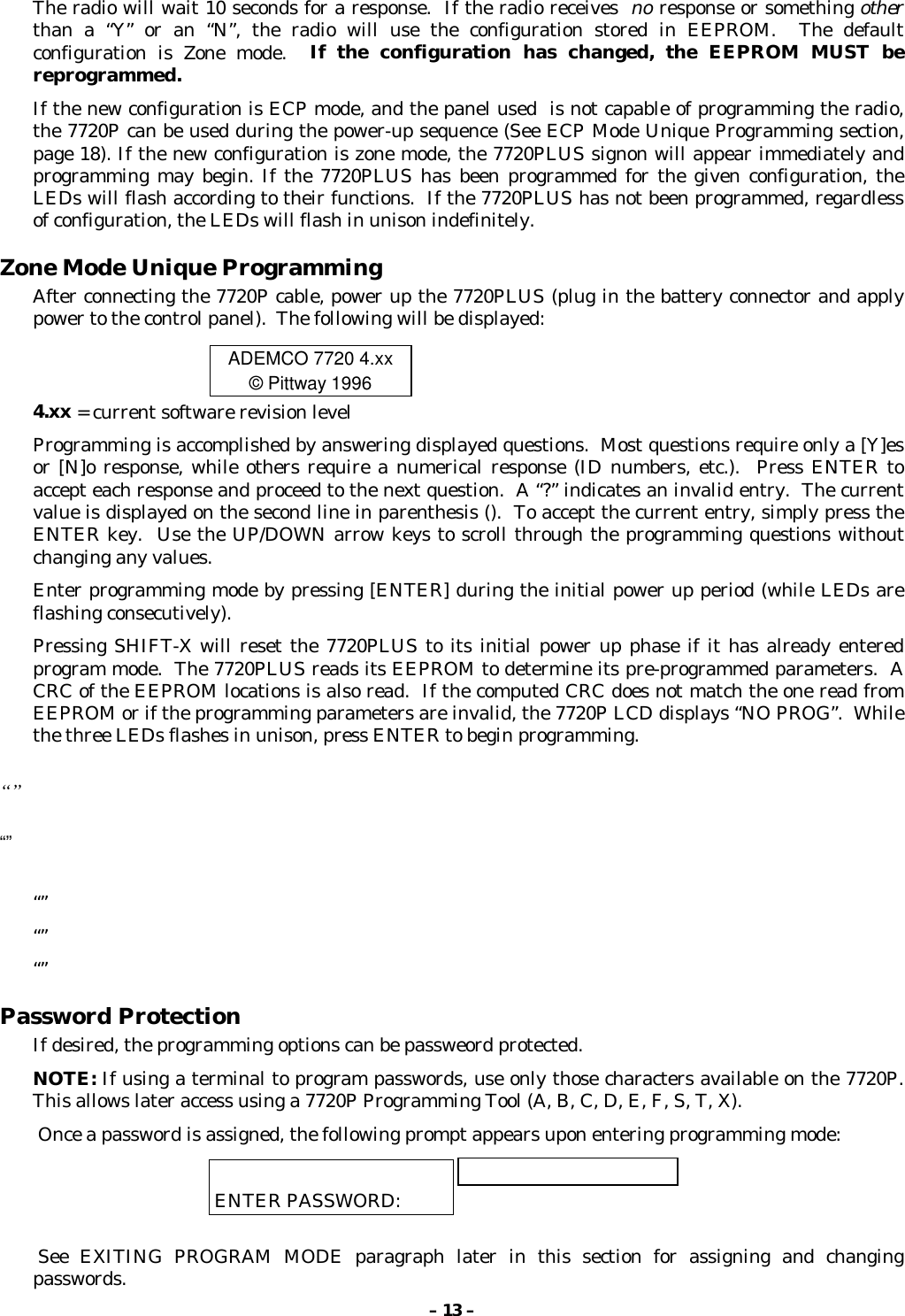 – 13 –The radio will wait 10 seconds for a response.  If the radio receives  no response or something otherthan a “Y” or an “N”, the radio will use the configuration stored in EEPROM.  The defaultconfiguration is Zone mode.  If the configuration has changed, the EEPROM MUST bereprogrammed.If the new configuration is ECP mode, and the panel used  is not capable of programming the radio,the 7720P can be used during the power-up sequence (See ECP Mode Unique Programming section,page 18). If the new configuration is zone mode, the 7720PLUS signon will appear immediately andprogramming may begin. If the 7720PLUS has been programmed for the given configuration, theLEDs will flash according to their functions.  If the 7720PLUS has not been programmed, regardlessof configuration, the LEDs will flash in unison indefinitely.Zone Mode Unique ProgrammingAfter connecting the 7720P cable, power up the 7720PLUS (plug in the battery connector and applypower to the control panel).  The following will be displayed:ADEMCO 7720 4.xx© Pittway 19964.xx = current software revision levelProgramming is accomplished by answering displayed questions.  Most questions require only a [Y]esor [N]o response, while others require a numerical response (ID numbers, etc.).  Press ENTER toaccept each response and proceed to the next question.  A “?” indicates an invalid entry.  The currentvalue is displayed on the second line in parenthesis ().  To accept the current entry, simply press theENTER key.  Use the UP/DOWN arrow keys to scroll through the programming questions withoutchanging any values.Enter programming mode by pressing [ENTER] during the initial power up period (while LEDs areflashing consecutively).Pressing SHIFT-X will reset the 7720PLUS to its initial power up phase if it has already enteredprogram mode.  The 7720PLUS reads its EEPROM to determine its pre-programmed parameters.  ACRC of the EEPROM locations is also read.  If the computed CRC does not match the one read fromEEPROM or if the programming parameters are invalid, the 7720P LCD displays “NO PROG”.  Whilethe three LEDs flashes in unison, press ENTER to begin programming.“”“”“”“”“”Password ProtectionIf desired, the programming options can be passweord protected.NOTE: If using a terminal to program passwords, use only those characters available on the 7720P.This allows later access using a 7720P Programming Tool (A, B, C, D, E, F, S, T, X). Once a password is assigned, the following prompt appears upon entering programming mode:ENTER PASSWORD: See EXITING PROGRAM MODE paragraph later in this section for assigning and changingpasswords.